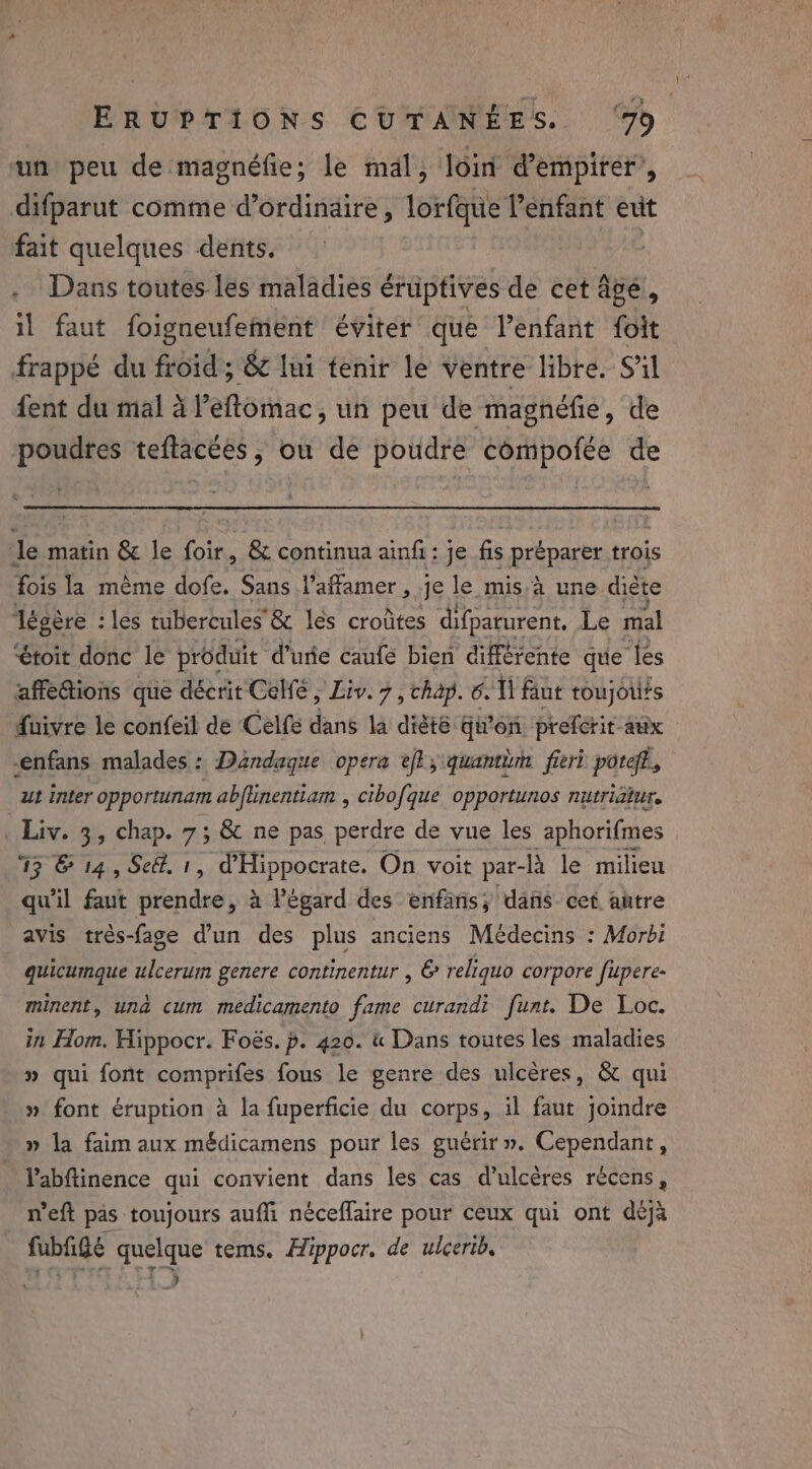 un peu de magnéfie; le mal, loin d’empirer’, difparut comme d’ordinaire, lorfque l’enfant exit fait quelques dents. Dans toutes les maladies éruptives de cet âgé, il faut foigneufement éviter que l'enfant foit frappé du froid ; &amp; lui tenir le ventre libre. S'il fent du mal à l’eftomac, un peu de magnéfie, de poudres teftacées, ou de poudre compofée de Je matin &amp; le foir, &amp; continua ainfi : je fis préparer trois fois la même dofe. Sans l’afamer , je le mis à une diète légère : les tubercules'&amp; les croûtes difparurent. Le mal “toit donc le produit d’urie caufé bien différente que les affettions que décrit'Celfe , Liv. 7, chap. 6. Il fant toujorits fuivre le confeil de Celfe dans la dièté Giron prefcrit aux | -enfans malades : Dandaque opera et, quantèm fieri poteff., ut inter opportunam abftinentiam , cibofque opportunos nutriatur. Liv. 3, Chap. 7; &amp; ne pas perdre de vue les aphorifmes 13 © 14, Se@. 1, d'Hippocrate. On voit par- à le milieu qu'il faut ede » à l'égard des enfäns; dans cet antre avis très-fage d’un des plus anciens Médecins : Morbi quicumque ulcerum genere continentur , &amp; reliquo corpore fupere- minent, una cum medicamento fame curandi funt. De Loc. in Hom. Hippocr. Foës. p. 420. &amp; Dans toutes les maladies » qui font comprifes fous le genre des ulcères, &amp; qui » font éruption à la fuperficie du corps, il faut joindre » la faim aux médicamens pour les guérir ». Cependant, Vabftinence qui convient dans les cas d’ulcères rècens, n’eft pas toujours auffi néceflaire pour ceux qui ont déjà fubfigé quelque tems. Hippocr. de ulcerib, “Pe ale