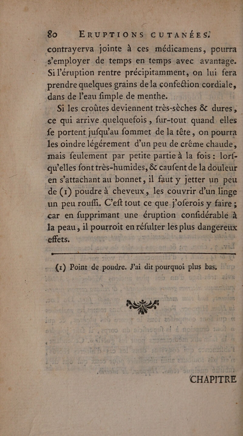 contrayerva jointe à ces médicamens, pourra -semployer de temps en temps avec avantage. Sil’éruption rentre précipitamment, on lui fera prendre quelques grains dela confeétion cordiale, dans de l’eau fimple de menthe. Si les croûtes deviennent très-sèches &amp; dures, ce qui arrive quelquefois , fur-tout quand elles | fe portent jufqu’au fommet de la tête, on pourra les oindre légérement d’un peu de créme chaude, mais feulement par petite partie à la fois: lorf- qu’elles font très-humides, &amp; caufent de la douleur en s’attachant au bonnet, il faut y jetter un peu de (1) poudre à cheveux, les couvrir d’un linge un peu roufli. C’eft tout ce que.j’oferois y faire; car en fupprimant une éruption confidérablé à la peau, il pourroit en refulter les plus dangereux effets. | (1) Point de poudre. J'ai dit pourquoi plus bas, CHAPITRE