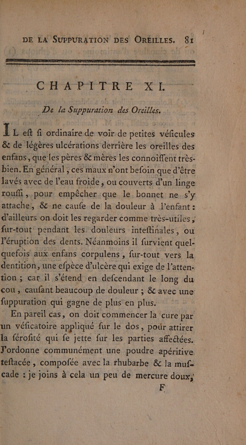 De la Suppuration des Oreilles. I L eft fi ordinaire de voir de petites véficules &amp; de légères ulcérations derrière les oreilles des enfans, que les pères &amp; mères les connoiffent très- bien. En général , ces maux n’ont befoin que d’¢ être lavés avec de l’eau froide , ou couverts d’un linge touffi ,. pour empécher que le bonnet ne. s’y attache, &amp; ne caufe de Ja douleur à V’enfant: d’ailleurs on-doit les regarder comme très-utiles , fur-tout’ pendant les douleurs inteftinales, ou eruption dés dents. Néanmoins il furvient quel’ quefois aux enfans corpulens , fur-tout vers la dentition, une efpèce d’ulcère qui exige de l’atten- tion; car. il s'étend en defcendant le long du cou, caufant beaucoup de douleur ; &amp; avec une fuppuration qui gagne de plus en sti: En pareil cas, on doit commencer la cure par un véficatoire appliqué fur le dos, pour attirer la ferofite qui fe jette fur les parties afe@ées. Jordonne communément une poudre apéritive teftacée , compofée avec la rhubarbe &amp; la muf= cade : je joins à cela un peu de mercure doux; F