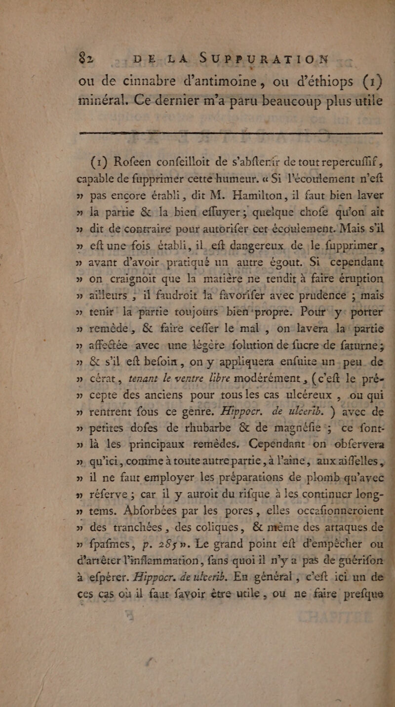 ou de cinnabre d’antimoine, ou d’éthiops (1) minéral. Ce dernier m’a paru beaucoup plus utile (1) Rofeen confeilloit de s’abflerir de tout repercufif , capable de fupprimer cette humeur. « Si l'écoulement n’eft » pas encore établi, dit M. Hamilton, il faut bien laver » la partie &amp; la bien effuyer; quelque chofe qu'on! ait » dit de contraire pour autorifer cet écoulement. Mais s'il » eftune-fois établi, il, eft dangereux de le fupprimer, » avant d’avoir pratiqué un autre égout. Si cependant » on craisnoit que la matière ne rendit à faire éruption » ailleurs , il faudroit la favorifer avec prudence ; mais » tenir la partie toujours bien*propre. Pour y: porter » remède, &amp; faire cefler le mal , on lavera la‘ partie | » affeGée avec une lésère folution de fucre de farurne; » &amp; sil eft befoin, on y appliquera enfuite un-peu de — » cérat, tenant le ventre libre modérément, (c’eft le pré- » cepte des anciens pour tous les cas ulcéreux , ou qui ! » rentrent fous ce genre. Hippocr. de ulcerib. ) avec de | » petites dofes de rhubarbe &amp; de magnéfie 5 ce font- » la les principaux remédes. Copé on obfervera | ». qu'ici, comme à toute autre partie, à l'aine, anxaiffelles, 4 » il ne faut employer les préparations de plomb.qu’ayec © » réferve ; car il y auroit du rifque a les continuer leng- » tems. Abforbées par les pores, elles occafionneroient » des tranchées , des coliques, &amp; mème des attaques de » fpafmes, p. 285». Le grand point eft d'empêcher ou d'arrêter inflammation, fans quoi il n’y a pas de guérifon à efpérer. Hippocr. de lerib. En général , c’eft ici un de ces cas où il faut favoir être utile, ou ne faire prefque. né 7: es nes de vd