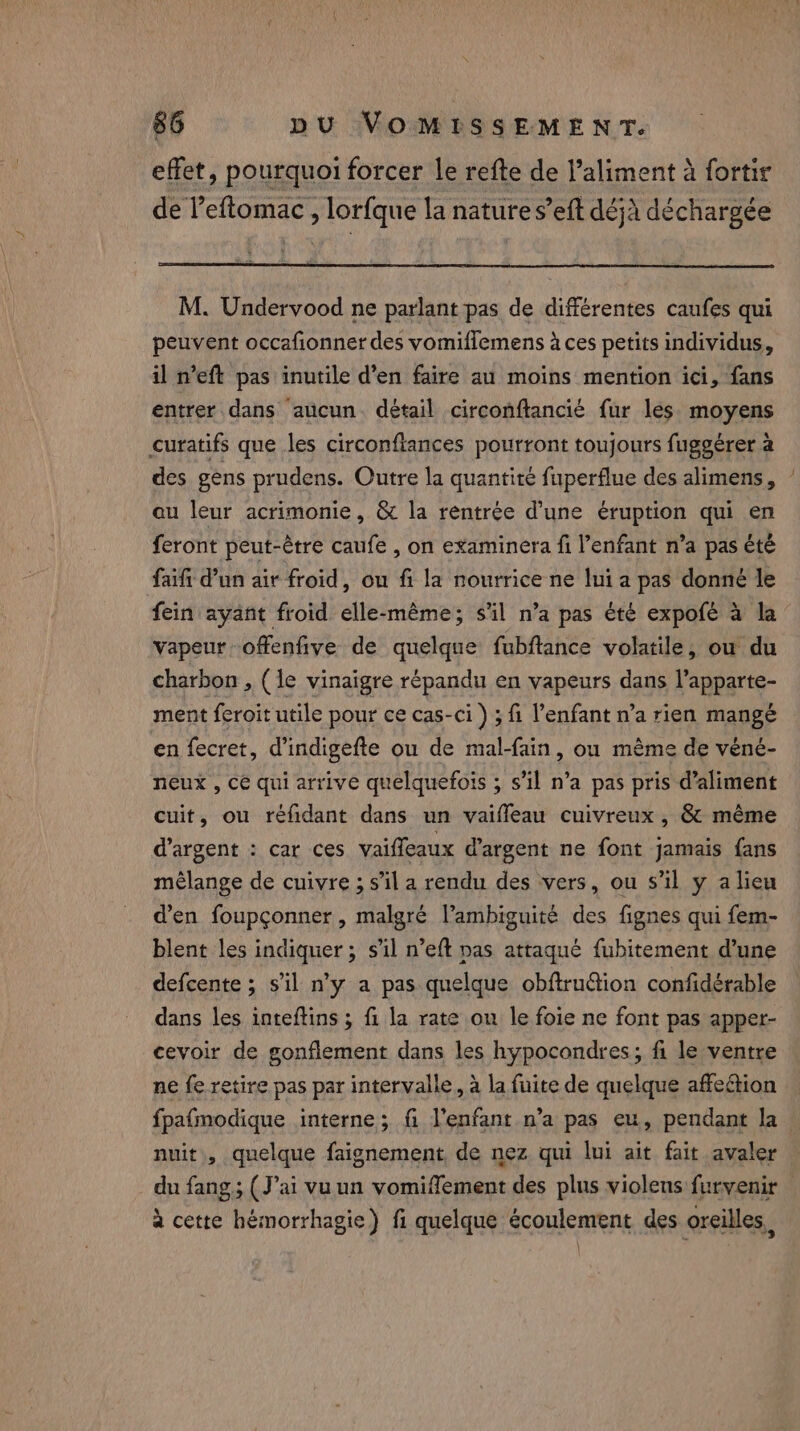 &amp; effet, pourquoi forcer le refte de l'aliment à fortir de leftomac , lorfque la nature s’eft déjà déchargée M. Undervood ne parlant pas de différentes caufes qui peuvent occafionner des vomiflemens à ces petits individus, il n’eft pas inutile d’en faire au moins mention ici, fans entrer dans aucun détail circonftancié fur les. moyens curatifs que les circonfiances pourront toujours fuggérer à des gens prudens. Outre la quantité fuperflue des alimens, au leur acrimonie, &amp; la rentrée d’une eruption qui en feront peut-être caufe , on examinera fi enfant n’a pas été faift d’un air froid, ou fi la nourrice ne lui a pas donné le fein ayant froid elle-même; s'il n’a pas été expofé à la vapeur offenfive de quelque fubftance volatile, ou du charbon , (le vinaigre répandu en vapeurs dans l’apparte- ment feroit utile pour ce cas-Ci) ; fi l’enfant n’a rien mangé en fecret, d’indigefte ou de mal-fain, ou même de véné- neux , cé qui arrive quelquefois ; s’il n’a pas pris d’aliment cuit, ou réfidant dans un vaifleau cuivreux, &amp; même d'argent : car ces vaiffeaux dargent ne font jamais fans mélange de cuivre ; s’il a rendu des vers, ou s’il y alieu d'en foupconner, malgré l’ambiguité des fignes qui fem- blent les indiquer ; sil n’eft pas attaqué fubitement d’une defcente ; s’il n’y a pas quelque obftru@ion confidérable dans les inteftins ; fi la rate on le foie ne font pas apper- cevoir de gonflement dans les hypocondres; fi le ventre ne fe retire pas par intervalle, à la fuite de quelque affection fpafmodique interne; fi l'enfant n’a pas eu, pendant la nuit, quelque faignement, de nez qui lui ait fait avaler du fang; (J'ai vu un vomiffement des plus violens furvenir à cette hémorrhagie) fi quelque écoulement des oreilles,