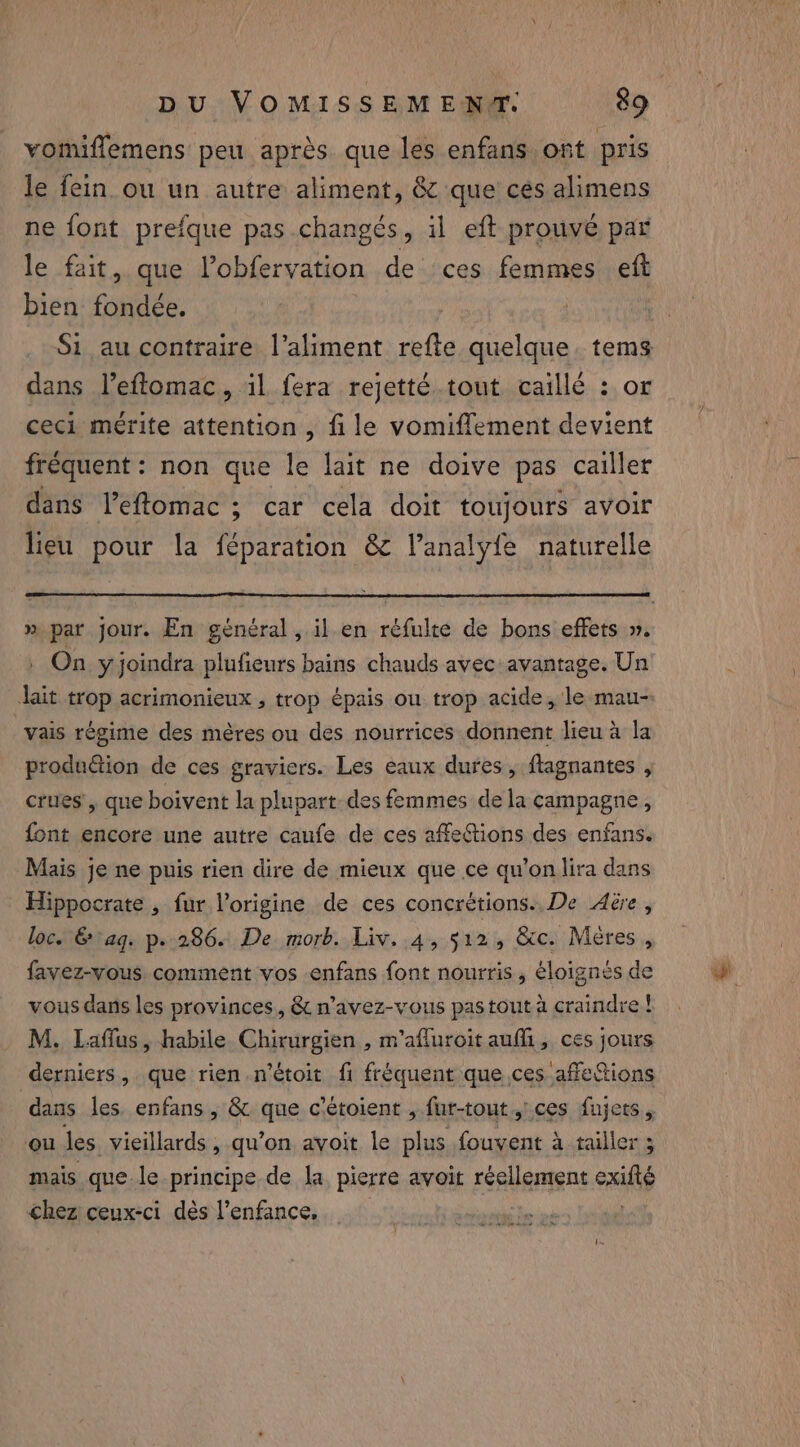 vomiffemens peu après que les enfans ont pris le fein.ou un autre aliment, &amp; que cés alimens ne font prefque pas changés, il eft prouvé par le fait, que Pobfervation de ces femmes eft bien fondée. | Si au contraire l'aliment refte quelque. tems dans l’eftomac, il fera rejetté tout caillé : or ceci mérite attention , fi le vomiflement devient fréquent : non que le lait ne doive pas cailler dans leffomac ; car cela doit toujours avoir lieu pour la féparation &amp; l’analyfe naturelle » par jour. En général, il en réfulte de bons effets ». | On yjoindra plufieurs bains chauds avec avantage. Un Jait trop acrimonieux , trop épais ou trop acide, le mau-: vais regime des mères ou des nourrices donnent lieu a la produétion de ces graviers. Les eaux dures, flagnantes , crues, que boivent la plupart des femmes dela campagne , font encore une autre caufe de ces affections des enfans. Mais je ne puis rien dire de mieux que ce qu’on lira dans Hippocrate , fur l'origine de ces concrétions.. De Aëre, loc. &amp; aq. p.» 286. De morb. Liv. 4, 512, &amp;c. Meres , favez-vous comment vos enfans font nourris, éloignés de vous dans les provinces, &amp; n’avez-vous pas tout à craindre ! M. Laffus, habile Chirurgien , m’afluroit auf, ces jours derniers, que rien n’étoit fi fréquent que ces affeions dans les. enfans, &amp; que c'étoient , fur-tout,’.ces fujets , ou les vieillards , qu’on avoit le plus fouyent à tailler ; mais que le principe de la, pierre avoit réellement exifté chez ceux-ci dès l'enfance, |