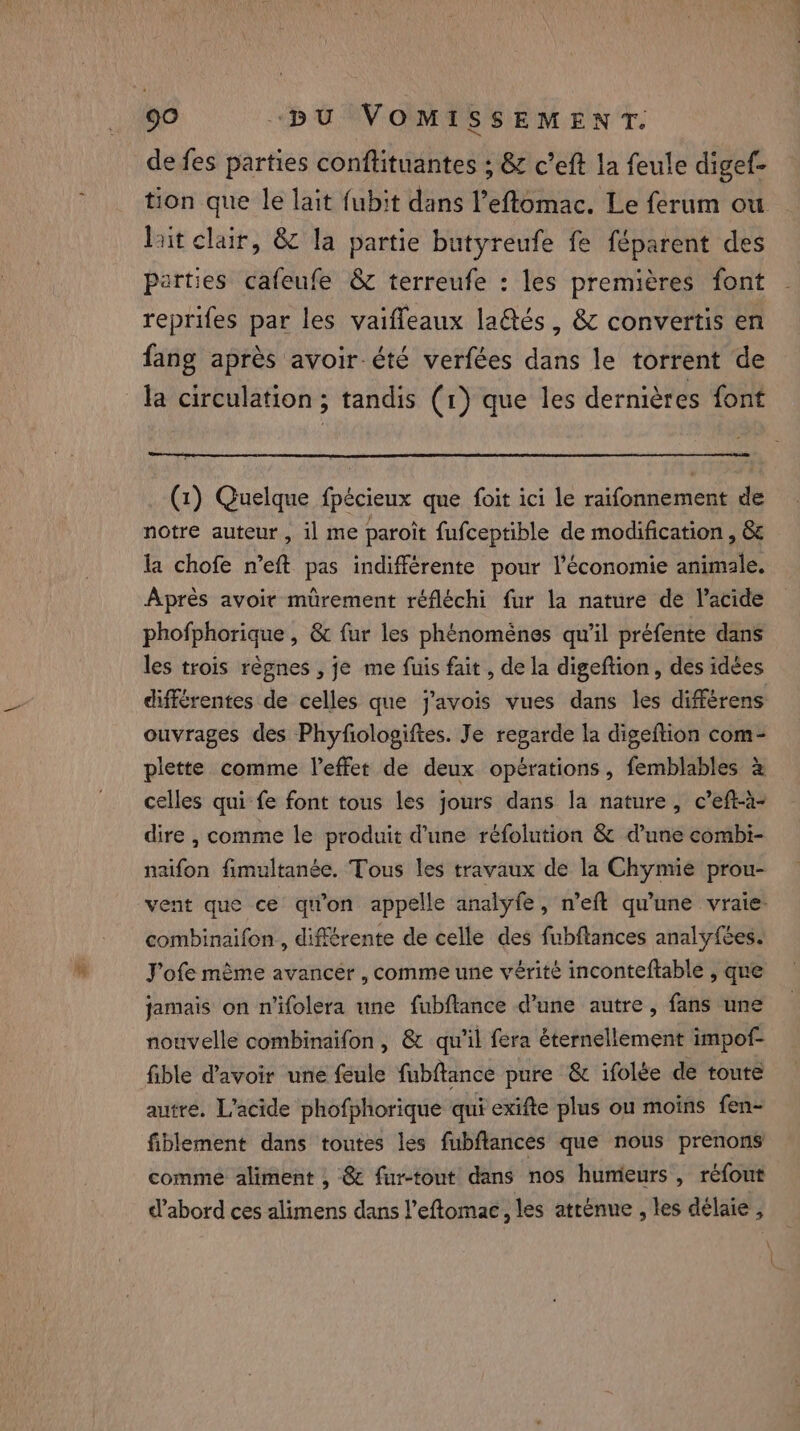 de fes parties conftituantes ; &amp; c’eft la feule digef- tion que le lait fubit dans l’eftomac. Le ferum ou Bit clair, &amp; la partie butyreufe fe féparent des parties cafeufe &amp; terreufe : les premières font reprifes par les vaiffeaux laëtés, &amp; convertis en fang après avoir été verfées dans le torrent de la circulation; tandis (1) que les dernières font (1) Quelque fpécieux que foit ici le raifonnement de notre auteur, il me paroit fufceptible de modification , &amp; la chofe n’eft pas indifférente pour l’économie animale. Après avoir mürement réfléchi fur la nature de Vacide phofphorique , &amp; fur les phénomènes qu’il préfente dans les trois règnes , je me fuis fait , de la digeftion, des idées différentes de celles que j’avois vues dans les différens ouvrages des Phyfologiftes. Je regarde la digeftion com- plette comme l’effet de deux opérations, femblables à celles qui fe font tous les jours dans la nature, c’eft-à- dire , comme le produit Pune réfolution &amp; d’une combi- naifon fimultanée. Tous les travaux de la Chymie prou- combinaifon , différente de celle des fubftances analyfées. J'ofe même avancer , comme une vérité inconteftable , que jamais on n'ifolera une fubftance d’une autre, fans une nouvelle combinaifon, &amp; qu'il fera éternellement impof- fible d’avoir une feule fubftance pure &amp; ifolée de toute autre. L’acide phofphorique qui exifte plus ou moins fen- fiblement dans toutes les fubftances que nous prenons comme aliment , 8 fur-tout dans nos humeurs, réfout d’abord ces alimens dans l’eftomac, les atténue , les délaie , \ } \