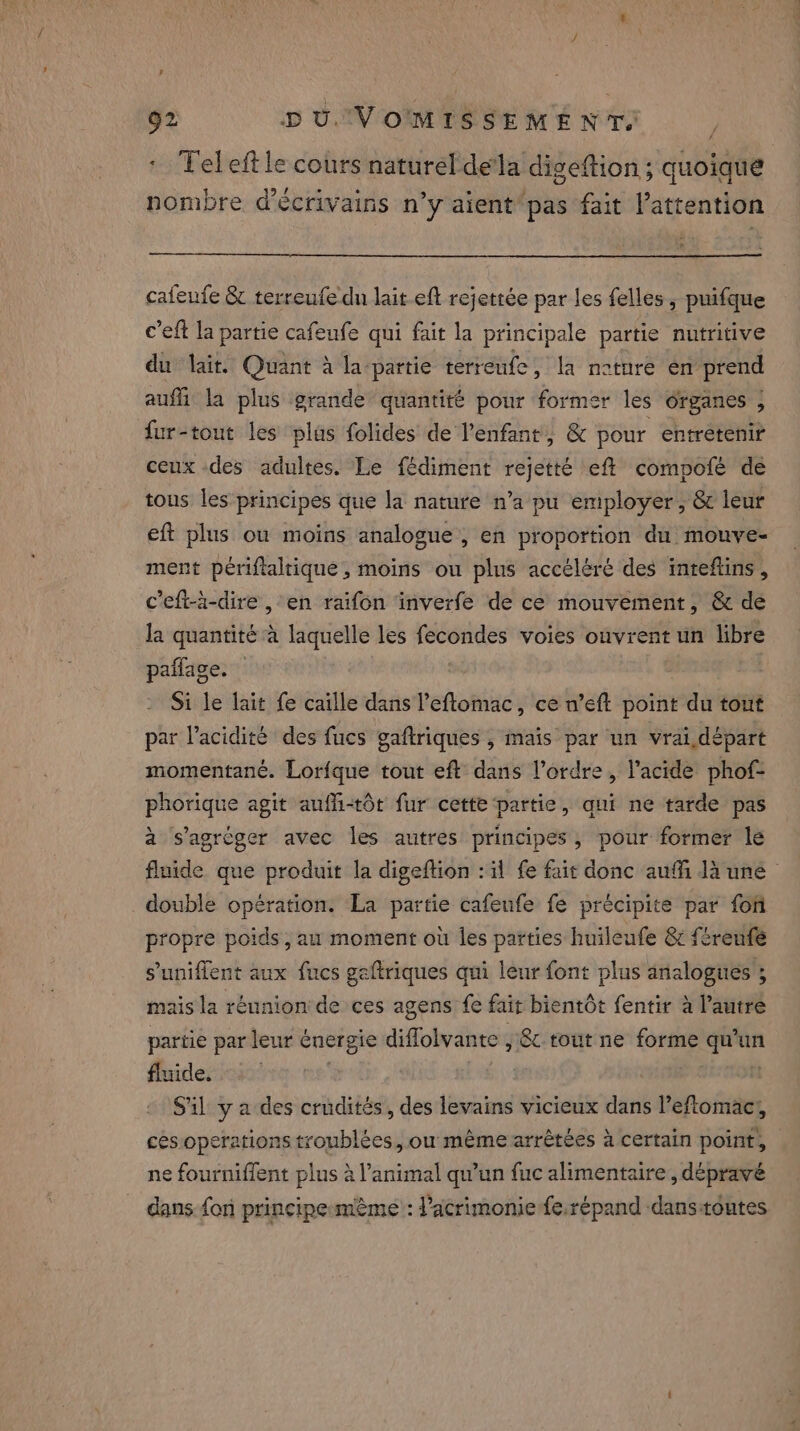 : Tel eft le cours naturel dela digeftion ; quoique nombre d’écrivains n’y aient pas fait attention cafeufe &amp; terreufe du lait eft rejettée par les felles, puifque c’eft la partie cafeufe qui fait la principale partie nutritive du lait. Quant à la-partie terreufe, la neture en prend auffi la plus grande quantité pour former les organes ; fur-tout les plus folides de l'enfant, &amp; pour entretenir ceux des adultes. Le fédiment rejetté eff compofé de tous les principes que la nature n’a pu employer, &amp; leur eft plus ou moins analogue, en proportion du mouve- ment périftaltique, moins ou plus accéléré des inteftins , c’eft-à-dire , en raifon inverfe de ce mouvement, &amp; de la quantité à laquelle les fecondes voies ouvrent un libre pañlage. Si le lait fe caille dans l'eflomac, ce n’eft point du tout par l'acidité des fucs gaftriques , mais par un vrai départ momentané. Lorfque tout eft dans l’ordre, l’acide phof- phorique agit auffi-t6t fur cette ‘partie, qui ne tarde pas à s'agréger avec les autres principes, pour former le fluide que produit la digeftion : il fe fait donc auffi la une © double opération. La partie cafeufe fe précipite par fon propre poids, au moment où les parties huileufe &amp; féreufé sunifient aux fucs gaftriques qui leur font plus analogues ; mais la réunion de ces agens fe fait bientôt fentir à l’autre partie par leur énergie diflolvante , &amp; tout ne forme qu'un fluide. 9 | | 1 S'il y a des crudités, des levains vicieux dans l’eftomac, ces operations troublées, ow même arrêtées à certain point, | ne fourniffent plus à l'animal qu’un fuc alimentaire, dépravé dans fon principe méme’: l’acrimonie fe.répand danstoutes