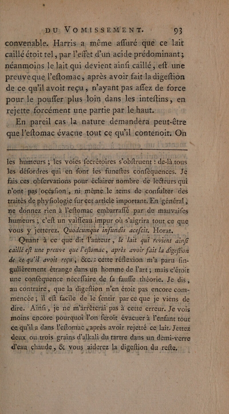 convenable. Harris a même afluré que ce lait caillé étoit tel, par effet d’un acide prédominant; néanmoins le lait qui dévient ainfi caillé, eft, une preuve que l’eftomac, après avoir fait ladigeftion de ce qu'il avoit reçu, n’ayant pas affez de force pour le pouffer plus loin dans les inteftins, en rejette forcément une partie par le haut. En pareil cas la nature demandera peut-être que l’eftomac évacue.tout ce qu'il contenoit: On les humeurs ; les voies fecrétoires s'obftruent : de-là.tous les défordres qui en font les’ funeftes conféquences. Je fais ces obfervations pour éclairer nombre de ledteurs qui n'ont pas! ‘océafion , nt mème. le tems de confulter des traités de phyfiologie fur cet article important. En général } ne donnez rien à Ve ftomac embarraffé par de mauvaifes humeurs ; ; eft un ‘vaiflean ji impur, où s’aigrira tout ce que rs y jetterez. Quodcumque infundis pa Horat. Quant à ce que ‘dit l'anteur , le lait qui revient ainft caillé eft une preuve que l’eflomac, après avoir fait la digeftion deco qu'il avoit recui,: &amp;cc:: cette réflexion m'a paru fin- guliérement étrange dans uün homme de l’art ; mais c’éroit une conféquence néceflaire de fa faufle éd. Je dis, au contraire, que la dige eftion n’en étoit pas encore com- mencée ; il eft facile de le fentir pen que je viens de dire. Ainfi, je ne m'ärtéterai pas à cette erreur. Je vois moins encore pourquoi Von feroit évacuer à l'enfant tout ce quila dans l'eflomac ,aprés avoir rejeté ce lait. J ettez deux ou.trois grains d’alkali du tartre dans un démi-verre d'eau shaude , &amp; vous aiderez la digeftion du refte,