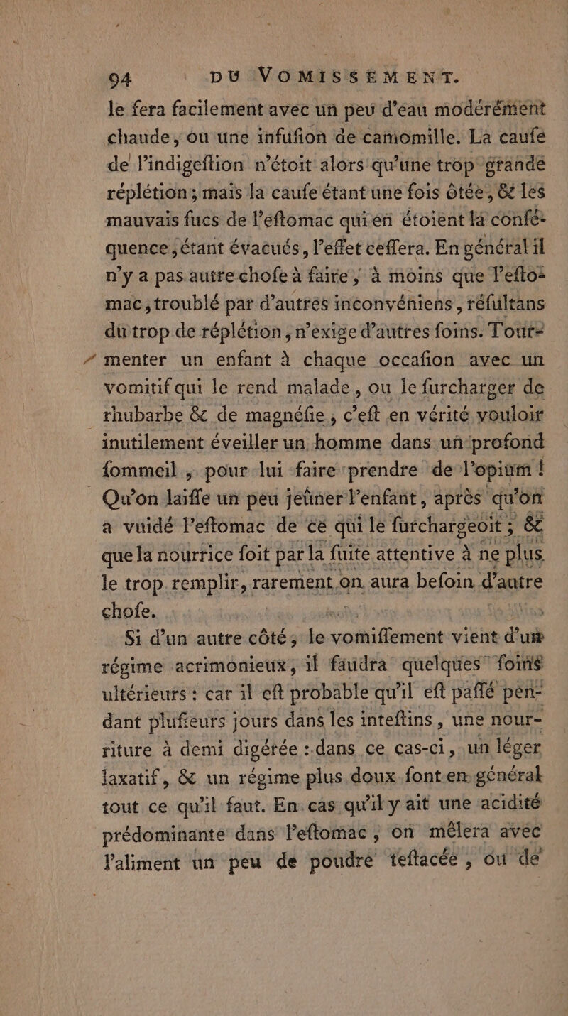 le fera facilement avec un peu d’eau modérément chaude, ou une infufion de catiomille. La caufe de Vindigeftion n’étoit alors qu’une trop grande réplétion; mais la caufe étant une fois ôtée, &amp; les mauvais fucs de l’eftomac quien étoient la confé: quence, étant évacués, l'effet ceffera. En général il n’y a pas autre chofe à faire, à moins que lefto: mac,troublé par d’antrés inéonvéhiens , réfultans dutrop de réplétion , n’exige d’autres foins. Tour- menter un enfant à chaque occafion avec un vomitif qui le rend malade, ou le furcharger de rhubarbe &amp; de magneéfie, c’eft en vérité youloir inutilement éveiller un homme dans un‘profond fommeil , pour lui faire prendre de Vopiam ! . Qu'on laïffe un peu jetinerVenfant, après qu’on a vuidé He de ce qui le Sie &amp; le trop remplir, rarement. on aura | befoin, d'autre chofe. | xs \ins Si d’un autre côté; de ol iene vient d'u régime acrimonieux, if faudra quelques” foins ultérieurs : car il eft probable qu'il eft paffé pen- dant Peed jours dans les inteftins, une nour- riture à demi ESS dans ce cas-ci, un léger laxatif, &amp; un régime plus doux font-en genérak tout ce qu'il faut. En. cas qu'il y ait une acidité prédominante dans Veftomac , on mêlera avec Valiment un peu de poudre teftacée , ou de