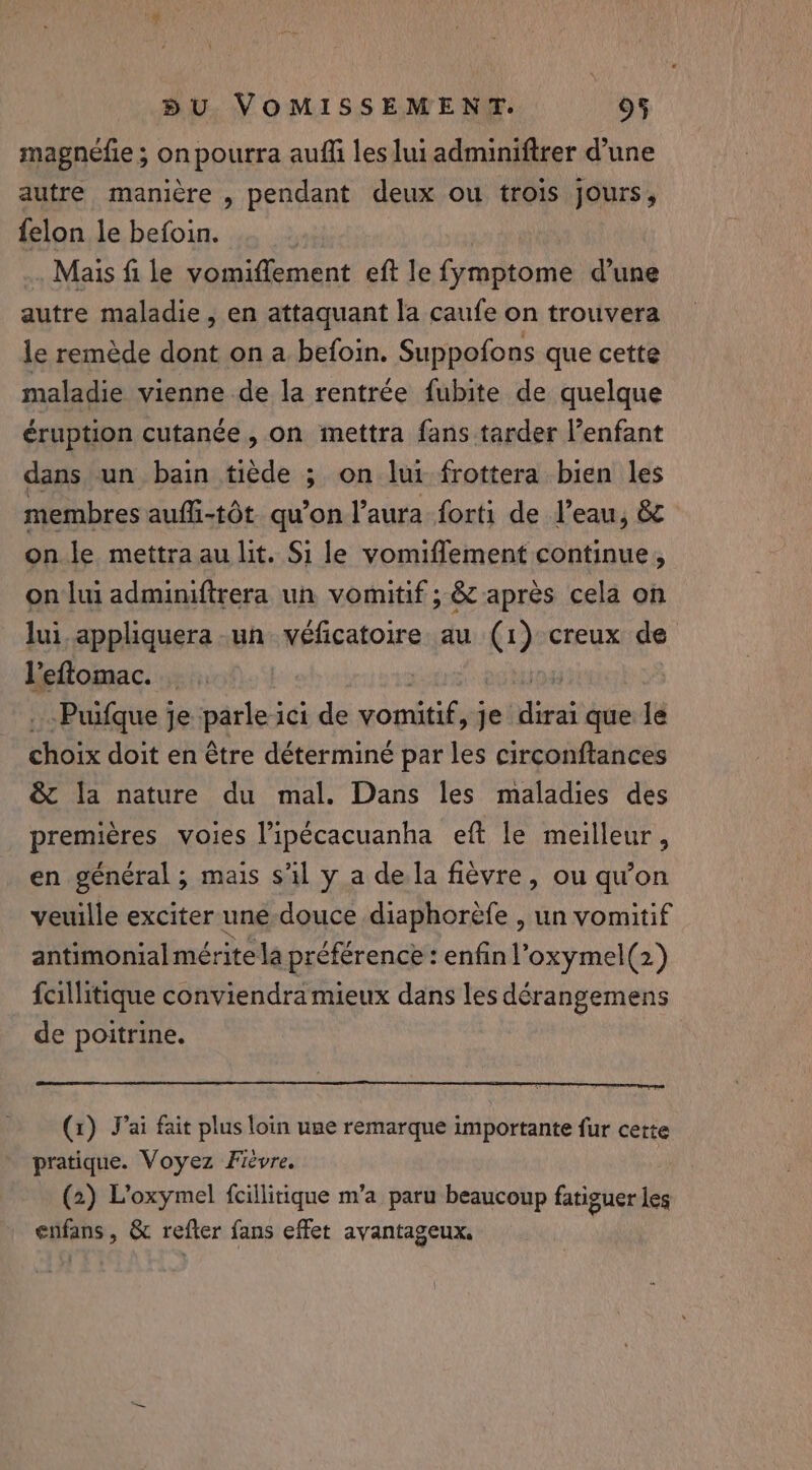 magnéfie ; on pourra auffi les lui adminiftrer d’une autre manière , pendant deux ou trois jours, felon le befoin. Mais fi le vomiffement eft le fymptome dune autre maladie, en attaquant la caufe on trouvera le remède dont on a befoin. Suppofons que cette maladie vienne de la rentrée fubite de quelque éruption cutanée, on mettra fans tarder l’enfant dans un bain tiède ; on lui frottera bien les membres aufli-tôt qu’on l'aura forti de l’eau, &amp; on le mettra au lit. Si le vomiflement continue, on lui adminiftrera un vomitif ; &amp; apres cela on lui appliquera un véficatoire au (1) creux de l'eftomac. | | -Puifque je parle ici de vomitif &gt;] dirai que le eho doit en être déterminé par les circonftances &amp; la nature du mal. Dans les maladies des premières voies l’ipécacuanha eft le meilleur, en général; mais s'il y a de la fièvre, ou qu’on veuille exciter une douce diaphorèfe , un vomitif antimonialmérite la préférence : enfin l’oxymel(2) fcillitique conviendra mieux dans les dérangemens de poitrine. (x) Jai fait plus loin use remarque importante fur cette pratique. Voyez Fièvre. , . e . 9 4 (2) Loxymel {cillitique m’a paru beaucoup fatiguer les enfans, &amp; refter fans effet avantageux.