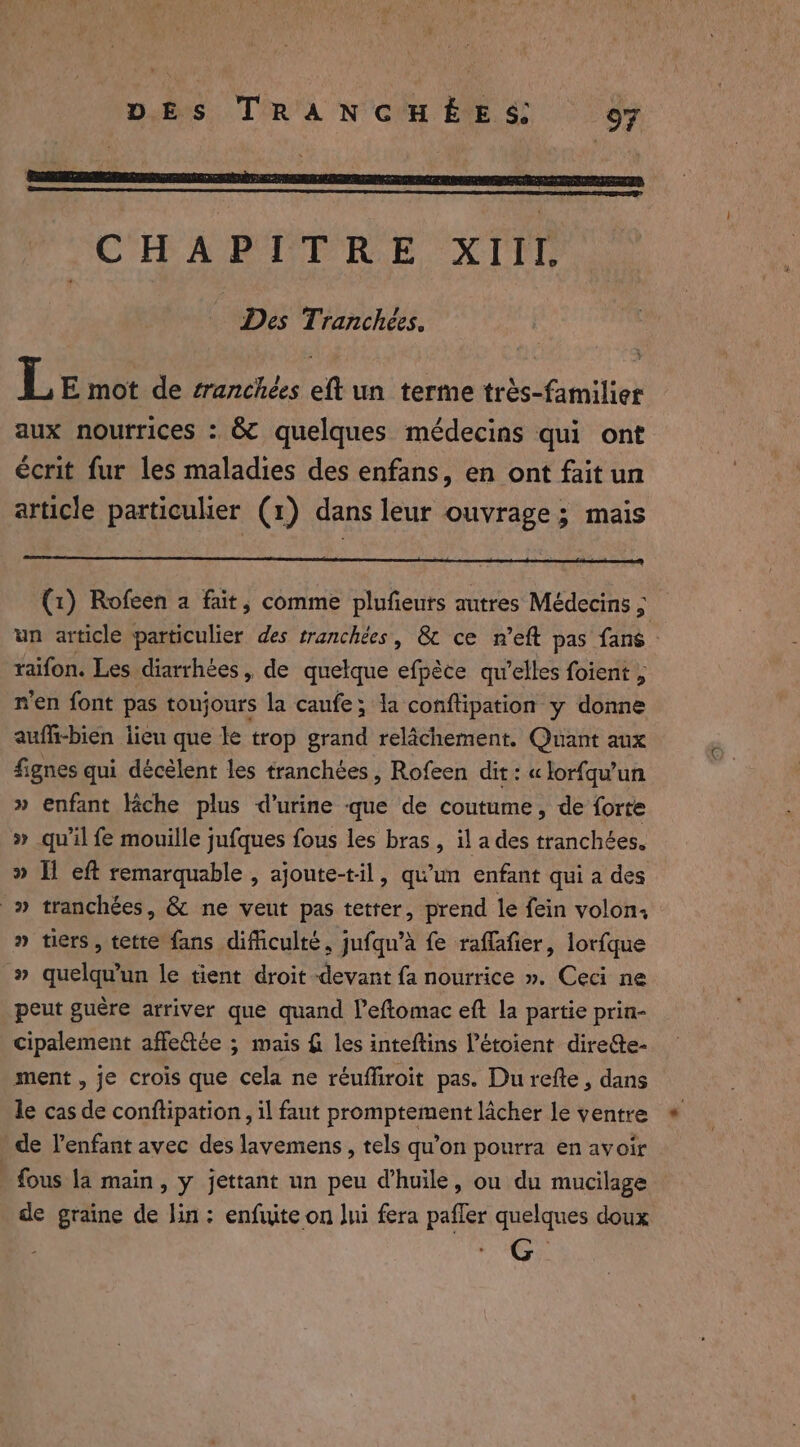 D PEN GE PRE EDEN ARRETE CHAPITRE XIII, | Des Tranchées, L E mot de sranchées eft un terme très-familier aux nourrices : &amp; quelques médecins qui ont écrit fur les maladies des enfans, en ont fait un article particulier (1) dans leur ouvrage; mais (1) Rofeen a fait, comme plufieurs autres Médecins ; un article particulier des tranchées, &amp; ce n’eft pas fans : raifon. Les diarrhées, de quelque efpèce qu’elles foient , n'en font pas toujours la caufe; la conftipation y donne auffi-bien lieu que le trop grand relâchement. Quant aux fignes qui décélent les tranchées, Rofeen dit: « lorfqu’un » enfant lache plus d’urine que de coutume, de forte » qu'il fe mouille jufques fous les bras , il a des tranchées. » Il eft remarquable , ajoute-til, qu’un enfant qui a des _» tranchées, &amp; ne veut pas tetter, prend le fein volon, » tiers, tette fans difficulté, jufqu’a fe raflafier, lorfque » quelqu'un le tient droit devant fa nourrice ». Ceci ne peut guère arriver que quand leftomac eft la partie prin- cipalement affeftée ; mais fi les inteftins l’étoient direéte- ment , je crois que cela ne réuffiroit pas. Du refte, dans le cas de conftipation , il faut promptement lâcher le ventre de l’enfant avec des lavemens, tels qu’on pourra en avoir fous la main, y jettant un peu d'huile, ou du mucilage de graine de lin: enfuite on lui fera pafler quelques doux G