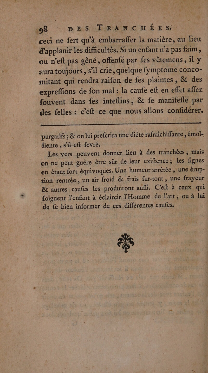 # ceci ne fert qu'à embarraffer la matière, au lieu d'applanir les difficultés. Si un enfant n’a pas faim, ou n’eft pas gêné, offenfé par fes vêtemens , il y aura toujours, s’il crie, quelque fymptome conco- mitant qui rendra raifon de fes plaintes , &amp; des expreffions de fon mal: la caufe eft en effet aflez fouvent dans fes inteftins, &amp; fe manifefte par des felles : c’eft ce que nous allons confidérer. PNR RER RE EE ee purgatifs ; &amp; on lui prefcrira une diète rafraichiffante , émol- Les vers peuvent donner lieu à des tranchées ; mais on ne peut guère être sûr de leur exiftence ; les fignes en étant fort équivoques. Une humeur arrêtée, une érup- tion rentrée, un air froid &amp; frais fur-tout, une frayeur &amp; autres caufes les produiront auffi. C’eft à ceux qui foignent l'enfant à éclaircir l'Homme de Part, ou à lui de fe bien informer de ces différentes caufes. 4