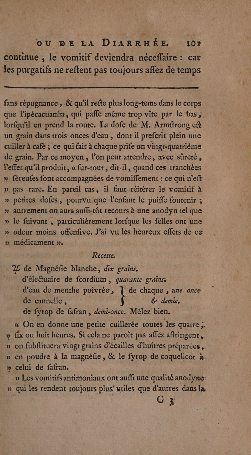 continue , le vomitif deviendra néceffaire : car les purgatifs ne reftent pas toujours affez de temps fans répugnance, &amp; qu'il refte plus long-tems dans le corps que l’ipécacuanha, qui pafle même trop vite par le bas, lorfqu’il en prend la route. La dofe de M. Armftrong eft un grain dans trois onces d’eau , dont il prefcrit plein une cuiller à café ; ce qui fait à chaque prife un vingt-quatrième de grain. Par ce moyen, l’on peut attendre, avec sûreté, l'effet qu'il produit, « fur-tout, dit-il, quand ces tranchées » fereufes font accompagnées de vomifflement : ce qui n’eft » pas rare. En pareil cas, il faut réitérer le vomitif à » petites dofes, pourvu que l'enfant le puiffe fontenir ; » autrement on aura auffi-tot recours à une anodyn tel que » le fuivant , particuliérement lorfque les felles ont une » odeur moins offenfive, J’ai vu les heureux effets de ce » médicament 2. Recette, 2L de Magnéfie blanche, dix grains. d’éleétuaire de fcordium , quarante grains. — d’eau de menthe poivrée, | de chaque , une once de cannelle, &amp; demie. de fyrop de fafran , demi-once. Mélez bien. « Onen donne une petite cuillerée toutes les quatre &gt; fix ou huit heures. Si cela ne paroit pas affez aftringent, » on fubftituera vingt grains d’écailles d’huitres préparées,. » en poudre à la magnefie, &amp; le fyrop de coquelicot à » celui de fafran. » Les vomitifs antimoniaux ont aufli une qualité anodyne- » qui les rendent toujours plus’ utiles que d’autres dans la: G 3 &gt;