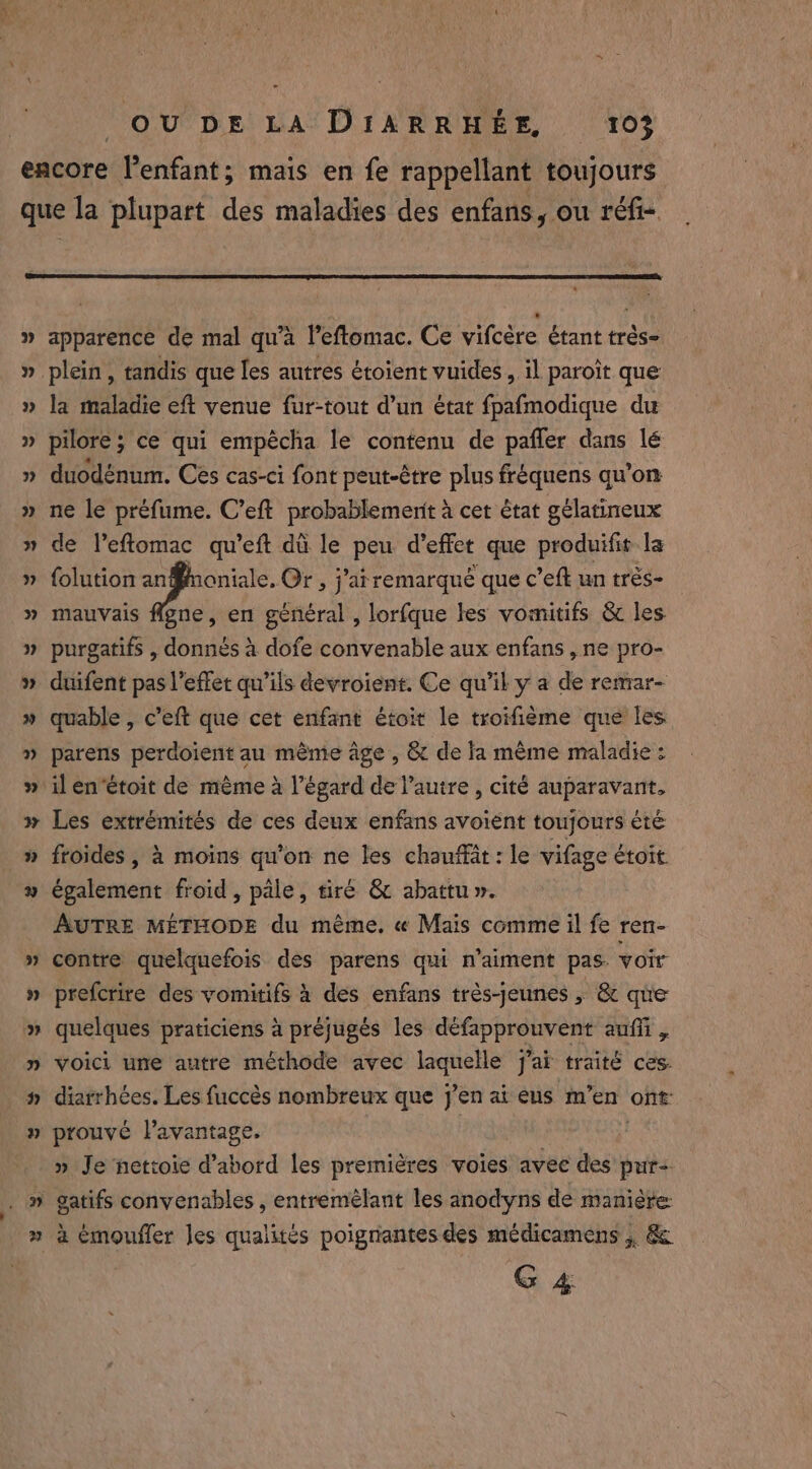 3 apparence de mal qu'a l'eftomac. Ce vifcére étant trés- plein, tandis que les autres étoient vuides , il paroit que la maladie eft venue fur-tout d’un état fpafmodique du pilore ; ce qui empécha le contenu de paffer dans lé duodénum. Ces cas-ci font peut-être plus fréquens qu’on ne le préfume. C’eft probablemenit à cet état gélatineux de Veftomac qu’eft dû le peu d'effet que produifit la folution 5 da Or, j’atremarqué que c’eft un trés- mauvais flgne, en général , lorfque les vomitifs &amp; les purgatifs , donnés à dofe convenable aux enfans , ne pro- duifent pas l'effet qu’ils devroient. Ce qu’il y a de remar- quable , c’eft que cet enfant étoit le troifième que les parens perdoient au mème âge , &amp; de fa même maladie : il en‘étoit de mème à l'égard de l’autre , cité auparavant, Les extrémités de ces deux enfans avoient toujours été froides , à moins qu’on ne les chauffat : le vifage étoit également froid, pale, tiré &amp; abattu ». AUTRE MÉTHODE du même. « Mais comme il fe ren- contre quelquefois des parens qui n’aiment pas. voir prefcrire des vomitifs à des enfans très-jeunes , &amp; que quelques praticiens à préjugés les défapprouvent aufli , voici une autre méthode avec laquelle j’aï traité ces. diarrhées. Les fuccès nombreux que j'en ai eus m’en ont: prouvé l'avantage. | » Je ‘nettoie d’abord les premières voies avec des pur+ gatifs convenables , entremèlant les anodyns de manière: à émouffer les qualités poignantes des médicamens ; &amp; G 4