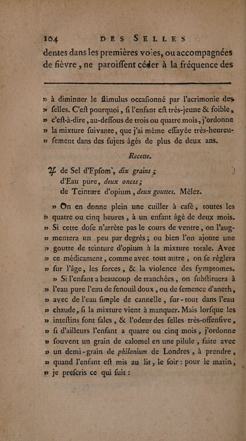 dentes dans les premières voies, ouaccompagnées de fièvre ,ne paroiffent céder à la fréquence des # » à diminuer le ftimulus occafionné par l’acrimonie des » felles. C’eft pourquoi, fi l'enfant eft trés-jeune &amp; foible, » ceft-a-dire , au-deffous de trois ou quatre mois, j’ordonne » ld mixture fuivante, que j'ai même eflayée trés-heureu- » fement dans des fujets âgés de plus de deux ans. Recette, 2 de Sel PEpfom’, dix grains ; Fo d'Eau pure, deux onces ; de Teinture d’opium , deux gouttes. Mèlez. QA » On en donne plein une cuiller à café, toutes les # quatre ou cing heures , à un enfant âgé de deux mois. » Si cette dofe n'arrête pas le cours de ventre, on l’aug- » mentera un peu par degrés; ou bien l’on ajoute une » goutte de teinture d’opium à la mixture totale. Avec » ce medicament, comme avec tout autre , on fe réglera » fur Page, les forces, &amp; la violence des fymptomes, » Silenfant a beaucoup de tranchées, on fubftituera à » l’eau pure l’eau de fenouil doux , ou de femence d’aneth, » avec de l’eau fimple de cannelle, fur-tout dans l’eau » chaude, fi la mixture vient à manquer. Mais lorfque les _» inteftins font fales , &amp; l’odeur des felles trés-offenfive , » fi d’ailleurs Penfant a quatre ou cing mois, jordonne » fouvent un grain de calomel en une pilule , faite avec » un demi-grain de philonium de Londres , à prendre, » quand l'enfant eft mis au lit, le foir: pour le matin, » je prefcris ce qui fuit :