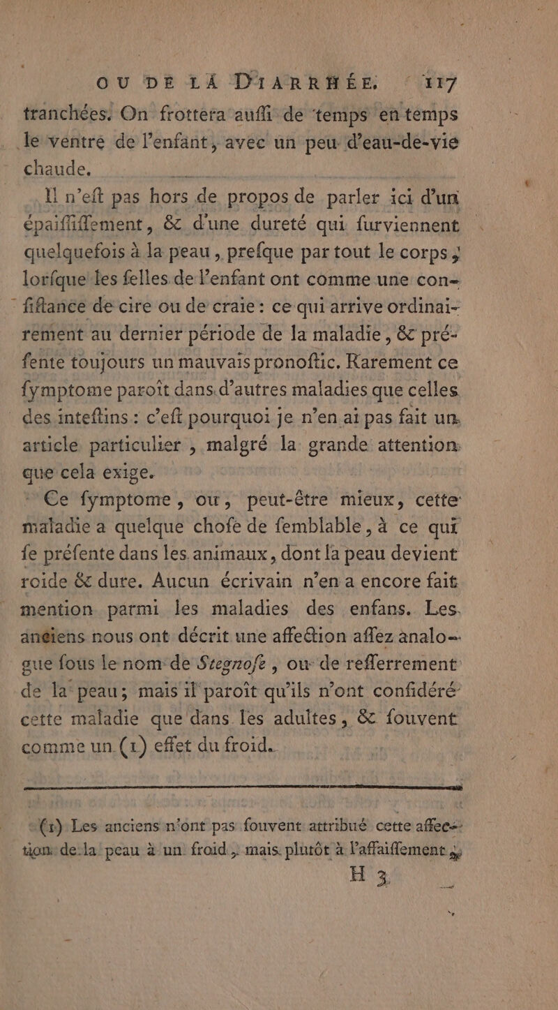 tranchées: On frottera auffi de ‘temps en temps Je ventre de l'enfant, avec un aes oN chaude. hE Il n’eft pas hors de propos de parler ici dun épaifliffement, &amp; d'une dureté qui furviennent quelquefois à la peau, prefque par tout le corps, lorfque les felles de Penfant ont comme une con- - fiflance de cire ou de craie: ce qui arrive ordinai- rement au dernier période de la maladie, &amp; pré- fente toujours un mauvais pronoftic. Rarement ce {ymptome paroît dans.d’autres maladies que celles _ des:inteftins: c’eft pourquoi je n’en ai pas fait un. article particulier , malgré la grande attention: que cela exige. Ce fymptome, ow, peut-être mieux, cette saladie a quelque chofe de femblable, à ce qui fe préfente dans les animaux, dont la peau devient roide &amp; dure. Aucun écrivain n’en a encore fait mention parmi les maladies des enfans. Les. an@iens nous ont décrit une affection affez analo- aue fous le nom de Stegzofe | ow de reflerrement de la peau; mais il paroît qu'ils n’ont confidéré cette maladie que dans les adultes, &amp; fouvent comme un.(1) effet du froid. (x) Les anciens n’ont pas fouvent attribué cette affees tom dela peau à un froid, mais plutôt à laffaiflement ,. H 3 ré