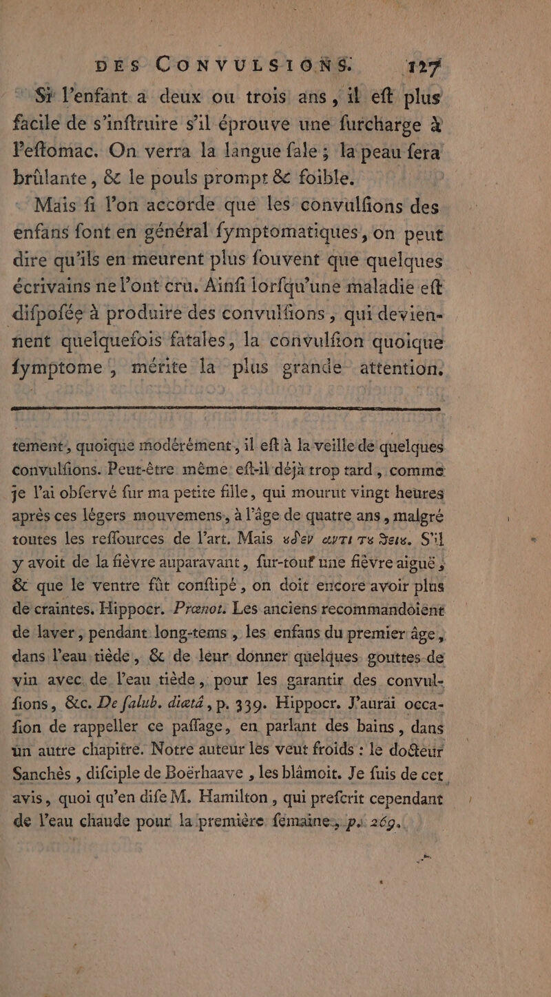 » Si Venfant.a deux ou trois ans, il eft plus facile de s’inftruire s’il éprouve une furcharge à Peflomac. On verra la langue fale ; la peau fera brûlante , &amp; le pouls prompt &amp; foible. Mais fi l’on accorde que les convulfons des enfans font en général fymptomatiques, on peut dire qu'ils en meurent plus fouvent que quelques écrivains ne l'ont cru. Ainfi lorfqu’une maladie eft difpofée à produire des convulfions , qui devien- nent quelquefois fatales, la convulfion quoique fymptome', mérite la plus grande attention. tement quoique modérément, il eft à la veille de quelques convulfions. Peut-être mème: eft-il déjà trop tard, comme je Vai obferve fur ma petite fille, qui mourut vingt heures après ces légers mouvemens, a l’âge de quatre ans, malgré toutes les reflources de l’art. Mais sdey avti ts Sete. S'il y avoit de la fièvre auparavant, fur-touf nne fièvre aiguë , &amp; que le ventre fit conftipé, on doit encore avoir plus de craintes. Hippocr. Prenot. Les anciens recommandoient de laver, pendant long-tems , les enfans du premier âge, dans l’eau tiède, &amp; de leur donner quelques. gouttes-de vin avec. de, l’eau tiède, pour les garantir des convul- fions, &amp;c. De falub. diatd, p. 339. Hippocr. J'aurai occa- fion de rappeller ce paffage, en parlant des bains, dans un autre chapitre. Notre auteur les veut froids : le DÉS Sanchés , difciple de Boërhaave , les blamoit. Je fuis de cet. avis, quoi qu’en dife M. Hamilton, qui prefcrit cependant de l’eau chaude pour la première femaines ps 269.