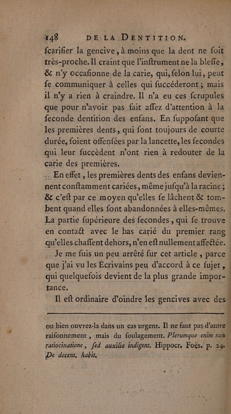 ux’ fcarifier la gencive, à moins que la dent ne foit tres-proche. Il craint que l’inftrument ne la bleffe, &amp; n'y occafionne de la carie, qui, felon lui, peut fe communiquer à celles qui fuccéderont ; mais il n’y a rien a craindre. Il n’a eu ces fcrupules durée, foient offenfées par la lancette, les fecondes carie des premières. nent conftamment cariées, même jufqu’à la racine; &amp; c’eft par ce moyen qu’elles fe lachent &amp; tom- bent quand elles font abandonnées à elles-mêmes. La partie fupérieure des fecondes , qui fe trouve en contaét avec le bas carié du premier rang qu’elles chaffent dehors, n’en eft nullement affettée. | : tance. j ratiocinatione, fed auxilio hal det Hippocr, Fogs. p. 24. De decent, habit, M