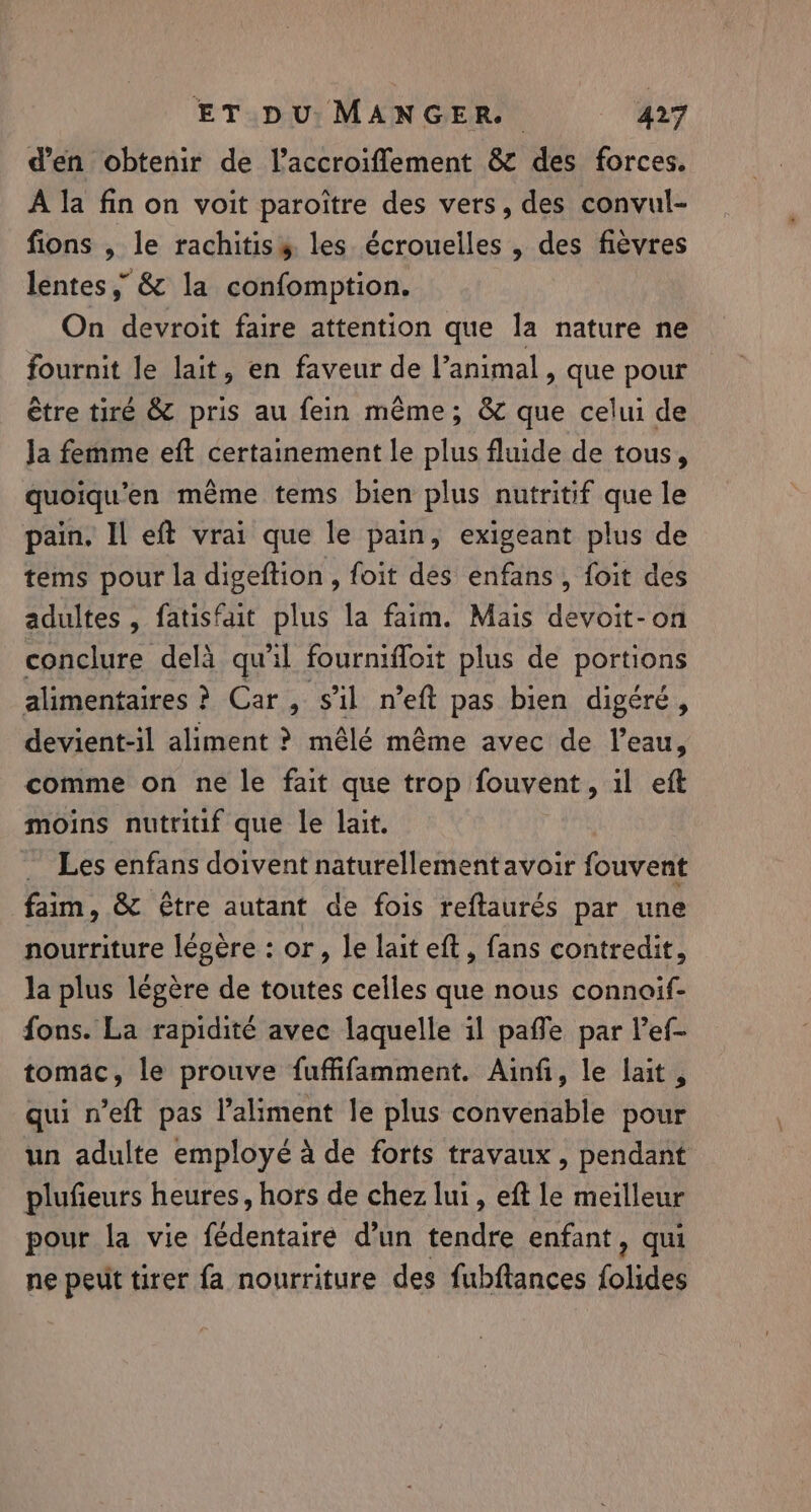 d’en obtenir de l’accroiflement &amp; des forces. A la fin on voit paroitre des vers, des convul- fions , le rachitisy les écroueiles , des fievres lentes, &amp; la confomption. On devroit faire attention que la nature ne fournit le lait, en faveur de l’animal , que pour être tire &amp; pris au fein même; &amp; que celui de Ja femme eft certainement le plus fluide de tous, quoiqu’en même tems bien plus nutritif que le pain. Il eft vrai que le pain, exigeant plus de tems pour la digeftion , foit des enfans, foit des adultes , fatisfait plus la faim. Mais devoit-on conclure delà qu'il fourniffoit plus de portions alimentaires ? Car, s’il n’eft pas bien digéré, devient-il aliment ? mêlé même avec de l’eau, comme on ne le fait que trop fouvent, il eft moins nutritif que le lait. Les enfans doivent naturellement avoir fouvent faim, &amp; Être autant de fois reftaurés par une nourriture légère : or, le lait eft, fans contredit, la plus légère de toutes celles que nous connoif- fons. La rapidité avec laquelle il paffe par lef tomac, le prouve fuffifamment. Ainfi, le lait, qui n’eft pas l'aliment le plus convenable pour un adulte employé à de forts travaux, pendant plufieurs heures, hors de chez lui, eft le meilleur pour la vie fédentaire d’un tendre enfant, qui ne peut tirer fa nourriture des fubftances folides