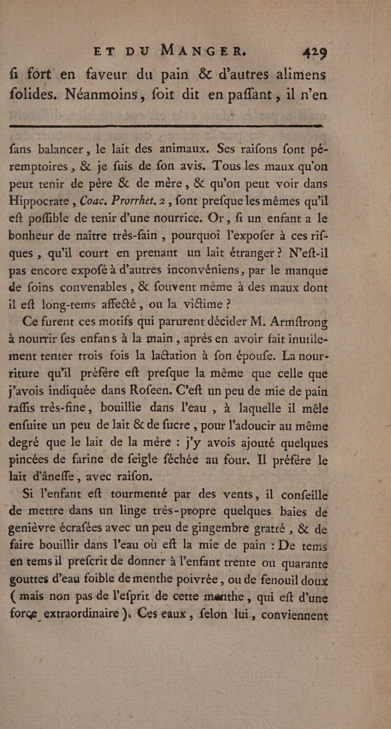 fi fort en faveur du pain &amp; d’autres alimens folides. Néanmoins, foit dit en paflant, il n’en &amp; fans balancer, le lait des animaux. Ses raifons font pé- remptoires , &amp; je fuis de fon avis. Tous les maux qu’on peut tenir de père &amp; de mère, &amp; qu’on peut voir dans Hippocrate , Coac. Prorrhet, 2 , font prefque les mêmes qu’il eft poffible de tenir d’une nourrice. Or, fi un enfant a le bonheur de naitre très-fain , pourquoi l’expofer à ces rif- ques , qu’il court en prenant un lait étranger? N’eft-il pas encore expofe à d’autres inconvéniens, par le manque de foins convenables , &amp; fouvent même à des maux dont il eft long-tems affe&amp;e , on la vitime ? Ce furent ces motifs qui parurent décider M. Arniftrong à nourrir fes enfans a la main, après en avoir fait inutile- ment tenter trois fois la laGtation à fon époufe. La nour- riture qu'il préfère eft prefque la même que celle que j'avois indiquée dans Rofeen. C’eft un peu de mie de pain raffis très-fine, bouillie dans l’eau , à laquelle il mêle enfuite un peu de lait &amp; de fucre , pour l’adoucir au même degré que le lait de la mère : j’y avois ajouté quelques pincées de farine de feigle féchée au four. Il préfère le lait d’ânefle, avec raifon. Si Yenfant eft tourmenté par des vents, il confeille ‘de mettre dans un linge trés-propre quelques baies de genièvre écrafees avec un peu de gingembre gratté , &amp; de faire bouillir dans l’eau où eft la mie de pain : De tems en temsil prefcrit de donner à l’enfant trente ou quarante gouttes d’eau foible de menthe poivrée , ou de fenouil doux ( mais non pas de Vefprit de cette menthe, qui eft d’une force extraordinaire ). Ces eaux, felon lui, conviennent