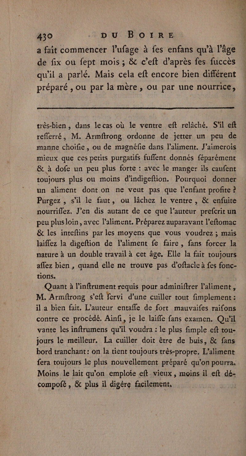 a fait commencer l’ufage à fes enfans qu’à l’âge de fix ou fept mois ; &amp; c’eft d’après fes fuccès qu’il a parlé. Mais cela eft encore bien différent préparé , ou par la mère, ou par une nourrice, trés-bien , dans lecas où le ventre eft relâché. S'il eft reflerré, M. Armftrong ordonne de jetter un peu de manne choifie, ou de magnéfie dans l'aliment. J’aimerois mieux que ces petits purgatifs fuffent donnés féparément &amp; à dofe un peu plus forte : avec le manger ils caufent toujours plus ou moins d'indigeftion. Pourquoi donner un aliment dont on ne veut pas que l'enfant profite ? Purgez , s’il le faut, ou lâchez le ventre, &amp; enfuite nourriflez. J’en dis autant de ce que l’auteur prefcrit un peu plusloin, avec l'aliment. Préparez auparavant l’eftomac &amp; les inteftins par les moyens que vous voudrez ; mais aflez bien , quand elle ne trouve pas d’oftacle à fes fonc- tions. ) | Quant à Pinftrument requis pour adminiftrer l’aliment , M. Armftrong s’eft fervi d’une cuiller tout fimplement: il a bien fait. L’auteur entafle de fort mauvaifes raifons contre ce procédé. Ainfi, je le laiffe fans examen. Qu'il vante les inftrumens qu’il voudra : le plus fimple eft tou- jours le meilleur. La cuiller doit étre de buis, &amp; fans bord tranchant: on la tient toujours trés-propre. L’aliment fera toujours le plus nouvellement préparé qu’on pourra. Moins le lait qu’on emploie eft. vieux , moins il eft dé- compofé , &amp; plus il digère facilement.