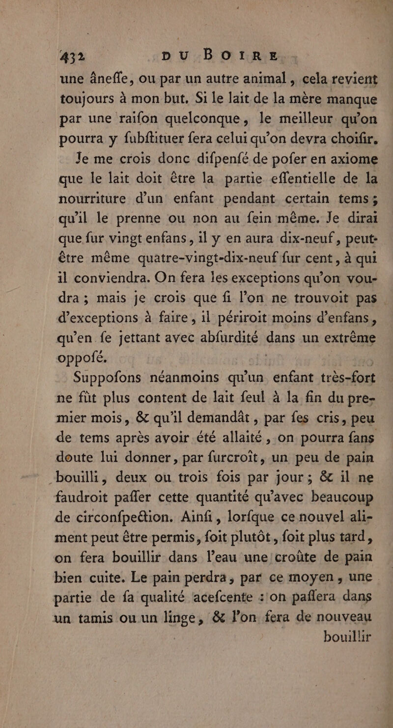 une ânefle, ou par un autre animal , cela revient toujours à mon but, Si le lait de la mère manque par une raifon quelconque, le meilleur qu'on pourra y fubftituer fera celui qu’on devra choifir, Je me crois donc difpenfé de pofer en axiome que le lait doit être la partie effentielle de la nourriture d’un enfant pendant certain tems; qu'il le prenne ou non au fein même. Je dirai que fur vingt enfans, il y en aura dix-neuf, peut- être même quatre-vingt-dix-neuf fur cent, à qui il conviendra. On fera les exceptions qu'on vou- dra; mais je crois que fi l’on ne trouvoit pas. d’exceptions à faire, il périroit moins d’enfans, qu’en fe jettant avec abfurdité dans un extrême oppofe. | 0 Suppofons néanmoins qu'un enfant très-fort ne fût plus content de lait feul à la fin du pre- mier mois, &amp; qu'il demandât, par fes cris, peu de tems après avoir été allaité, on pourra fans doute lui donner, par furcroit, un peu de pain bouilli, deux ou trois fois par jour; &amp; il ne faudroit pañler cette quantité qu'avec beaucoup de circonfpeétion. Ainfi, lorfque ce nouvel ali- ment peut être permis, foit plutôt, foit plus tard, on fera bouillir dans l’eau une croûte de pain bien cuite. Le pain perdra, par ce moyen, une partie de fa qualité acefcente :/on paflera dans un tamis ou.un linge, &amp; l’on fera de nouveau bouillir