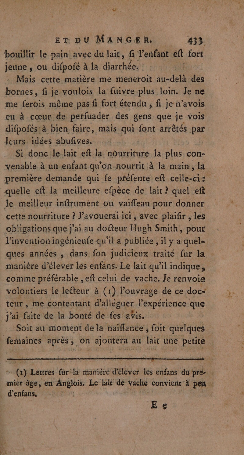 bouillir le pain: avec du lait, fi l'enfant eft fort jeune, ou difpote? à la diarrhée. | Mais cette matière me meneroit FR à dés bornes, fi je. voulois la fuivre plus loin. Je ne me ferois même pas fi fort étendu , fi je n'avois eu à cœur de perfuader des gens que je vois difpofés:à bien faire, mais qui font arrêtés par leurs. idées abufives. Si donc le lait eft la nourriture la plus con- venable à un enfant qv on nourrit à la main, la quelle eft la meilleure efpèce de lait ? quel eft le meilleur inftrument ou vaifleau pour donner cette nourriture ? J’avoueraï ici , avec plaifir , les obligations que j'ai au doCteur Hugh Smith, pour comme préférable , eft celui de vache. Je renvoie volontiers le le@eur à (1) l'ouvrage de ce doc: teur, me contentant dallaguer l'expérience: que j'ai faite de ta bonté de fes avis. Soit au moment de ta naiflance, foit quelques femaines après, on ajoutera au lait une petite 18 _ denfans, Ee