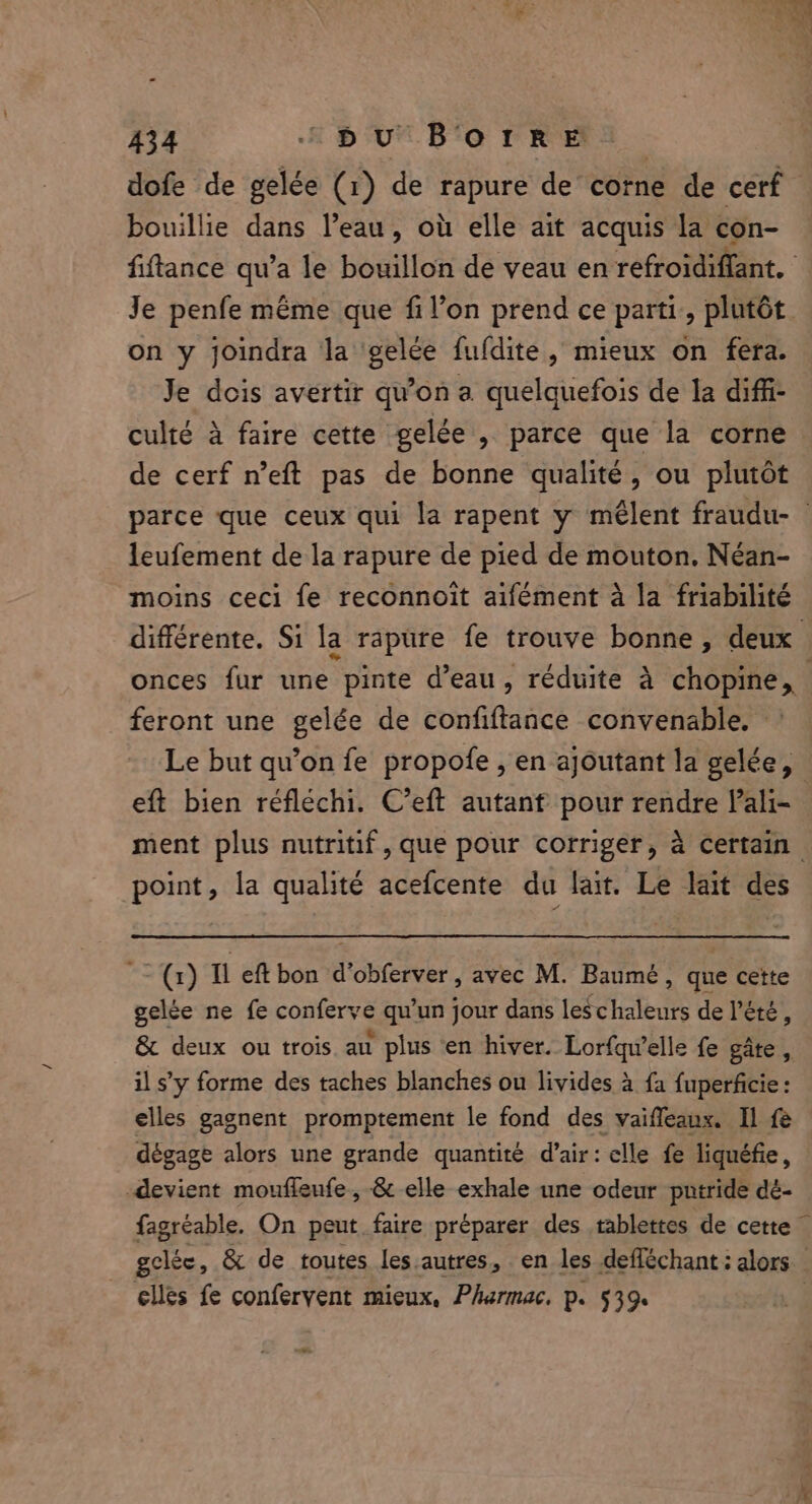 dofe de gelée (1) de rapure de corne de cerf bouillie dans eau, où elle ait acquis la con- fiftance qu’a le bouillon de veau en refroidiffant. Je penfe même que fi l’on prend ce parti, plutôt on y joindra la gelée fufdite, mieux on fera. Je dois avertir qu'on a quelquefois de la diffi- culté à faire cette gelée , parce que la corne de cerf n’eft pas de bonne qualité, ou plutôt parce que ceux qui la rapent y mêlent fraudu- © leufement de la rapure de pied de mouton. Néan- moins ceci fe reconnoit aifément a la friabilité différente. Si la rapure fe trouve bonne, deux onces fur une pinte d’eau, réduite à chopine, feront une gelée de confiftance convenable. Le but qu’on fe propofe , en ajoutant la gelée, eft bien réfléchi. C’eft autant pour ase ali- ment plus nutritif, que pour corriger, à certain. point, la qualité acefcente du lait. Le lait des ~~ (1) Il eft bon d’obferver , avec M. Baumé : que cette gelée ne fe conferye qu’un jour dans leschaleurs de l'été, &amp; deux ou trois au plus en hiver. Lorfqu’elle fe gâte, il s’y forme des taches blanches ou livides à fa fuperficie : elles gagnent promptement le fond des vaiffeanx. Il fe dégage alors une grande quantité d’air: elle fe liquéfie, devient mouflenfe, &amp; elle exhale une odeur pntride dé- fagréable. On peut faire préparer des tablettes de cette — gclée, &amp; de toutes les autres, en les defféchant : alors | elles fe confervent mieux, Pharmac. p. 539.