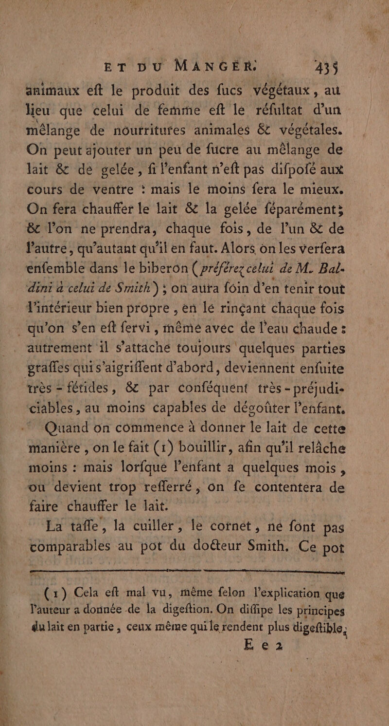 animaux eft le produit des fucs végétaux, au heu que celui de femme eft le refultat d'un mélange de nourritufes animales &amp; végétales. On peut ajouter un peu de fucre au mêlange de lait &amp; de gelée, fi l'enfant n’eft pas difpofé aux cours de ventre : mais lé moins fera le mieux. On fera chauffer le lait &amp; la gelée féparément; &amp; l’on ne prendra, chaque fois, de l’un &amp; de l'autre, qu’autant qu'il en faut. Alors on les verfera enfemble dans le biberon ( préfères celui de M. Bal. dini à celui de Smith); on aura foin d’ en tenir tout intérieur bien propre , en le rinçant chaque fois autrement il s’attache toujours quelques parties très - fétides, 8 par conféquent très -préjudi- ciables , au moins capables de décoûter l'enfant, Quand on commence à donner le lait de cette manière , on le fait (1) bouillir, afin qu’il relâche moins : mais lorfque l’enfant a quelques mois, ou devient trop refferré, on fe contentera de faire chauffer le lait. La taffe , la cuiller, le cornet, né font pas comparables au pot du dotteur Smith. Ce pot Xs ) Cela eft mal vu, mème felon l'explication que l’auteur a donnée de la digeftion. On diffipe les principes du lait en partie, ceux mème qui le rendent plus digeftible, Eo