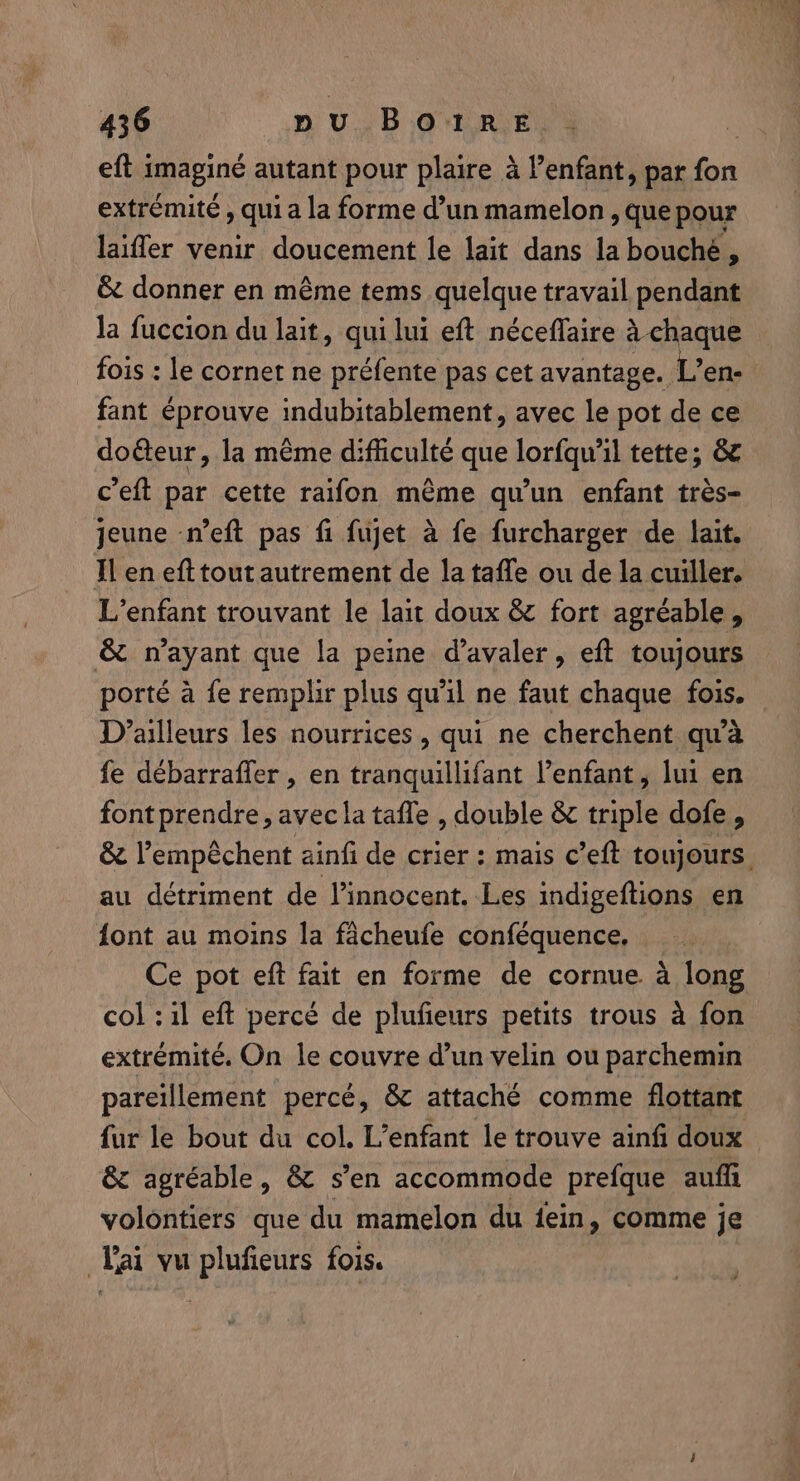eft i imagine autant pour plaire à enfant, par fot extrémité, qui a la forme d’un mamelon , que pour laiffer venir doucement le lait dans la bouché, &amp; donner en même tems quelque travail pendant la fuccion du lait, qui lui eft néceflaire à chaque fois : le cornet ne préfente pas cet avantage. L’en- fant éprouve indubitablement, avec le pot de ce doëteur, la même difficulté que Lorf il tette; &amp; c’eft par cette raifon même qu’un enfant très- jeune n’eft pas fi fujet à fe furcharger de lait. Il en eft tout autrement de la taffe ou de la cuiller. L'enfant trouvant le lait doux &amp; fort agréable, &amp; n'ayant que la peine d’avaler, eft toujours porté a fe remplir plus qu'il ne faut chaque fois. D'ailleurs les nourrices , qui ne cherchent qu'à fe débarraffer , en tranquillifant enfant, lui en font prendre, avec la tafle , double &amp; triple dofe, &amp; Vempéchent ainfi de crier : mais c’eft toujours. au détriment de l’innocent. Les indigeftions en font au moins la fâcheufe conféquence, Ce pot eft fait en forme de cornue à long col : il eft percé de plufieurs petits trous à fon extrémité. On le couvre d’un velin ou parchemin pareillement percé, &amp; attaché comme flottant fur le bout du col. L'enfant le trouve ainfi doux &amp; agréable, &amp; s’en accommode prefque auf volontiers que du mamelon du fein, comme je Lai vu plufieurs fois.