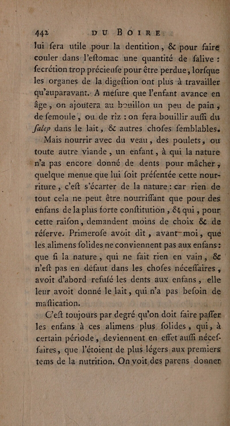 lui fera utile pour la dentition, &amp; pour faire | couler dans l’eftomac une quantité de falive : fecrétion trop précieufe pour être i hin lorfque — les organes de la digeftion ont plus à travailler qu'auparavant. À mefure que l'enfant avance en âge, on ajoutera au bouillon un peu de pain, de femoule , ou de riz : on fera bouillir aufi du | falep dans le lait, &amp; autres chofes femblables. | Mais nourrir avec du veau, des poulets, ow toute autre viande , un enfant, à qui la nature ‘n’a pas encore donné de dents pour mâcher; quelque menue que lui foit préfentée cette nour- riture , c’eft s’écarter de la nature: car rien de. tout cela ne peut être nourriffant que pour des | enfans de la plus forte conftitution , 8 qui, pour cette raifon, demandent moins de choix &amp; de réferve. Primerofe avoit dit, avant-moi, que les alimens folides ne conviennent pas aux enfans: que fi la nature, qui ne fait rien en vain, &amp; n’eft pas en défaut dans les chofes néceffaires , avoit d’abord refufé les dents aux enfans, elle leur avoit donné le lait, quin'a pas befoin de | maftication. | Ce toujours par degré qu’on doit faire pañler les enfans à ces alimens plus. folides, qui, à certain période, deviennent en effet aufli nécef- faires, que l’étoient de plus légers aux premiers tems de la nutrition, On voit.des parens donner —