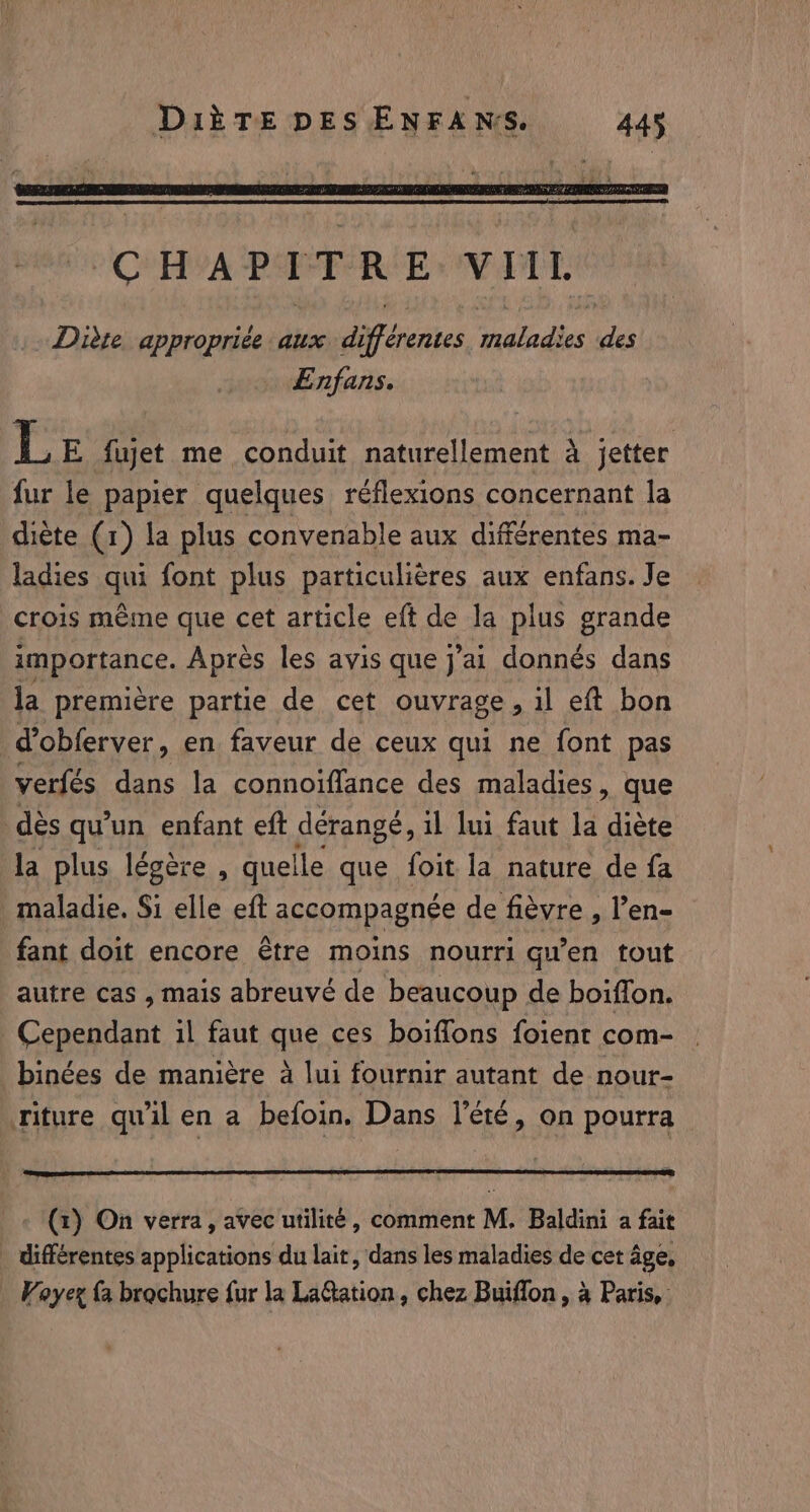 Diète appropriée aux différentes alles i Enfans. L E fujet me conduit naturellement À jetter fur le papier quelques réflexions concernant la diète (1) la plus convenable aux différentes ma- ladies qui font plus particulières aux enfans. Je crois même que cet article eft de la plus grande importance. Après les avis que j'ai donnés dans la première partie de cet ouvrage » il eft bon d’obferver, en faveur de ceux qui ne font pas verfés dans la connoiffance des maladies, que dés qu'un enfant eft dérangé, il lui faut la diète la plus légère , quelle que foit la nature de fa maladie. Si elle eft accompagnée de fièvre , l’en- fant doit encore être moins nourri qu'en tout autre cas , mais abreuvé de beaucoup de boiffon. Cependant il faut que ces boiffons foient com- binées de manière à lui fournir autant de nour- riture qu'il en a befoin. Dans l'été, on pourra (1) On verra, avec utilité, comment M. Baldini a fait _ différentes applications du lait, dans les maladies de cet âge, Voyex {a brochure fur la LaGtation , chez Buiflon , à Paris,