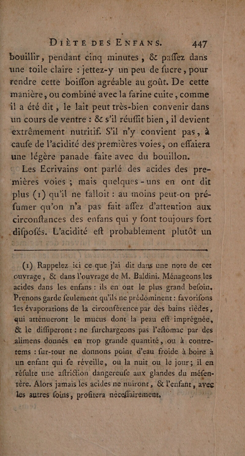 bouillir, pendant cinq minutes, &amp; paffez dans une toile claire : jettez-y un peu de fucre, pour rendre cette boiffon agréable au goût. De cette manière, ou combiné avec la farine cuite, comme il a été dit, le lait peut très-bien convenir dans un cours de ventre : &amp; s’il réuffit bien , il devient extrêmement nutritif. Sil n’y convient pas, à caufe de l’acidité des premières voies, on effaiera une légère panade faite avec du bouillon. Les Ecrivains ont parlé des acides des pre- mières voies ; mais quelques-uns en ont dit plus ( (1) qu'il ne falloit : au moins peut-on pré- fumer qu'on n’a pas fait aflez d'attention aux circonftances des enfans qui y font toujours fort _ .difpofés. L’acidité eft probablement plutôt un L (1) Rappelez ici ce. que j'ai dit dans une note de cet ouvrage, &amp; dans l'ouvrage de M. Baldini. Ménageons les acides dans les enfans : ils en ont le plus grand befoin, Prenons garde feulement qu’ils ne prédôminent : favorifons des é évaporations de la circonférence par des bains tiédes, qui atténueront le mucus dont la peau eft imprégnée, &amp; le diffiperont: ne furchargeons pas l’eflomac par des tems : fur-tout ne donnons point d'eau froide à boire à un enfant qui fe réveille, ou la nuit ou le jour; il en réfulte une aftri@ion dangereufe aux glandes du méfen- tere. Alors jamais les acides ne nuiront, &amp; l'enfant, avec les autres foins, profitera nécedlairement, — Fr