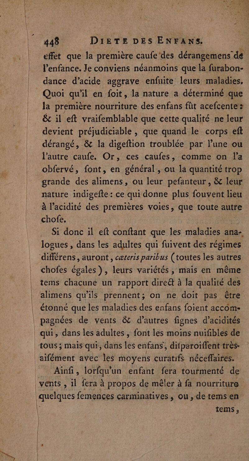 effet que la première caufe'des dérangemens de l’enfance. Je conviens néanmoins que la furabon- dance d’acide aggrave enfuite leurs maladies. Quoi qu il en foit, la nature a déterminé que la premiére nourriture des enfans füt acefcente’ &amp; il eft vraifemblable que cette qualité ne leur devient préjudiciable , que quand le corps eft dérangé, &amp; la digeftion troublée par l’une ou obfervé, font, en général, ou la quantité trop grande des alimens, ou leur pefanteur, &amp; leur nature indigefte: ce qui donne plus fouvent lieu à l'acidité des premières voies, que toute autre chofe. Si donc il eft conftant que les maladies ana-, logues , dans les adultes qui fuivent des régimes différens, auront, ceteris paribus (toutes les autres chofes egales), leurs variétés, mais en même tems chacune un rapport dired à la qualité des alimens qu'ils prennent; on ne doit pas être étonné que les maladies des enfans foient accom- pagnées de vents &amp; d’autres fignes d’acidités Ainfi, lorfqu’un enfant fera tourmenté de vents , il fera à propos de mêler à fa nourriture quelques femences carminatives, ou, de tems en tems ,