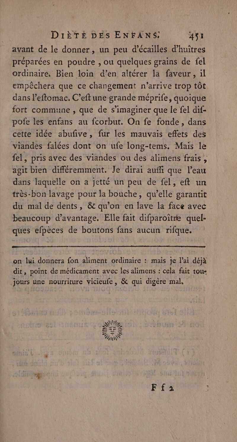 avant de le donner, un peu d’écailles d’huitres préparées en poudre , ou quelques grains de fel ordinaire, Bien loin d’en altérer la faveur, il empéchera que ce changement n'arrive trop tôt dans eftomac. C’eft une grande méprife, quoique fort commune , que de s’imaginer que le fel dif- pofe les enfans au fcorbut. On fe fonde, dans cette idée abufive, fur les mauvais effets des viandes falées dont on ufe long-tems. Mais le fel, pris avec des Viandes ou des alimens frais, agit bien différemment. Je dirai auffi que l’eau dans laquelle on a jetté un peu de fel, eft un très-bon lavage pour la bouche, qu’elle garantit du mal de dents, &amp; qu’on en lave la face avec beaucoup d'avantage. Elle fait difparoitre quel- ques efpèces de boutons fans aucun rifque. on lui donnera fon aliment ordinaire : mais je lai déjà dit, point de médicament avec les alimens : cela fait toue jours une nourriture vicieufe, &amp; qui digére mal. F fa |