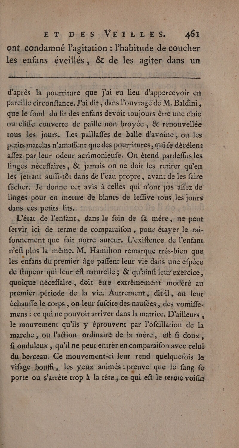 ont condamné l’agitation : Vhabitude de coucher les enfans éveillés, &amp; de les agiter dans un d'après la pourriture que j'ai eu lieu d’appercevoir en pareïllé citconftance. J’ai dit , dans l'ouvrage de M. Baldini, que le fond du lit des enfans devoit toujours être une claie ow clifle couverte de paille non broyée , &amp; renonvellée tous les jours. Les paillaffes de balle d'avoine, ou les petits matelas n’amaffent que des pourritures , qui fe décèlent affez, par leur odeur acrimonieufe. On étend pardeflus les linges néceffaires, &amp; jamais on ne doit les retirer qu’en les jettant auffi-tôt dans de l’eau propre, avant de les faire fécher. Je donne cet avis à celles qui n’ont pas affez de linges pour en mettre de blancs de leffive tous les jours dans ces petits lits. | . L'état de l'enfant, dans le fein de fa mère, ne peut fervir ici de terme de comparaifon , pour étayer le rai- fonnement que fait notre auteur, L’exiftence de l’enfant reft t plus la meme. M. Hamilton remarque trés-bien que les énfans du premier âge paffent leur vie dans une efpéce de ftupeur qui leur eft naturelle 5 &amp; qu’ainfi leur exercice, quoique néceflaire, doit être extrémement modéré an premier période de Ja vie. Autrement, dit-il, on leur échauffe le corps , on leur fufcite des naufées , =e vomiffe- mens : ce quine pouvoit arriver dans la matrice. D’ailleurs , le mouvement qu’ils y éprouvent par Vofcillation de la marche , ou l’aétion ordinaire de la mère, eft fi doux, fi onduleux , qu'il ne peut entrer en comparaifon avec celui du berceau, Ce mouvement-ci leur rend quelquefois le vifage. boufñi, les yeux animés : preuve que le fang fe porte ou s'arrête trop à la tête.; ce qui eft le terme voifin