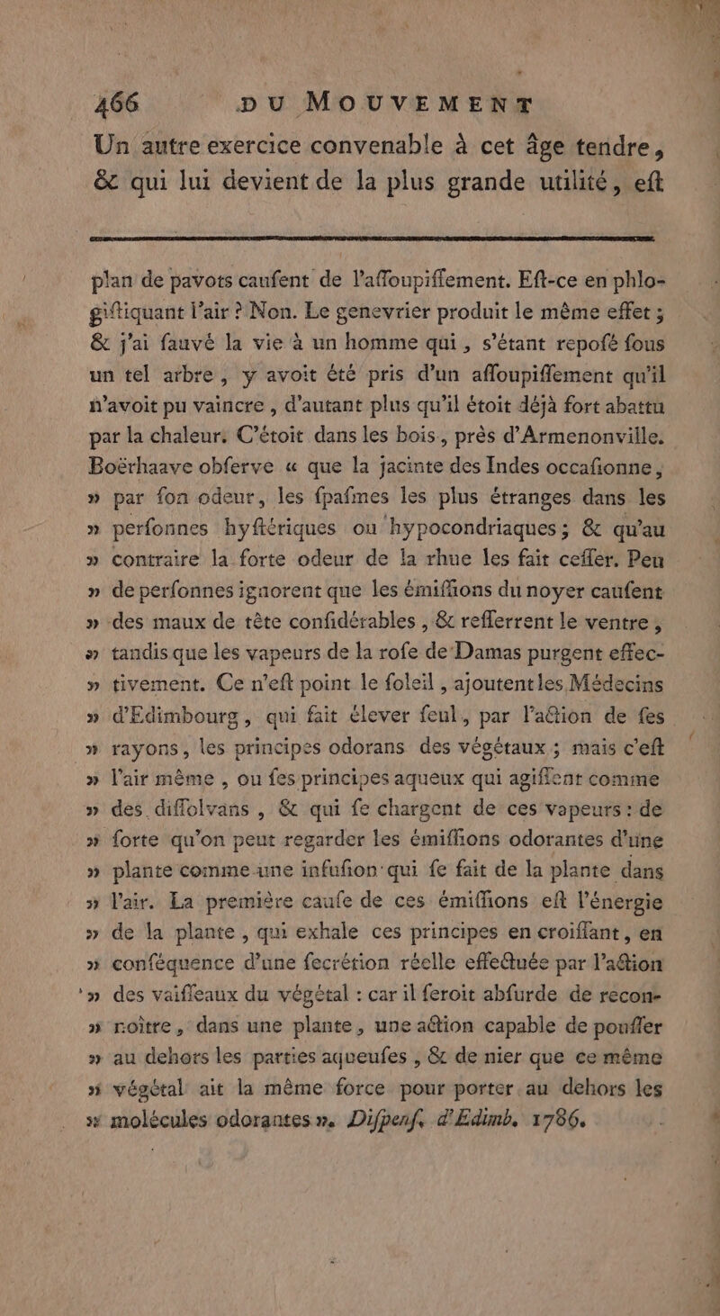 2 3 par fon odeur, les fpafmes les plus étranges dans les perfonnes hyftériques ou hypocondriaques; &amp; qu’au contraire la forte odeur de la rhue les fait cefler. Pen de perfonnes igaorent que les émifäons du noyer canfent tandis que les vapeurs de la rofe de Damas purgent effec- tivement. Ce n'eft point le foleil , ajoutent les Médecins rayons, les principes odorans des végétaux ; mais c'eft l'air même , ou fes principes aqueux qui agifient comme des. diffolvans , &amp; qui fe chargent de ces vapeurs : de plante comme ime infufion qui fe fait de la plante dans lair. La première caufe de ces émifions eft l'énergie de la plante , qui exhale ces principes en croifiant, en conféquence d’une fecrétion réelle effeQuée par l’aftion des vaifleaux du végétal : car il feroit abfurde de recon- roitre, dans une plante, une aétion capable de poufler au dehors les parties aqueufes , &amp; de nier que ce même végétal ait la même force pour porter. au dehors les molécules odorantes». Difpenf, d'Edimb, 1786. 4