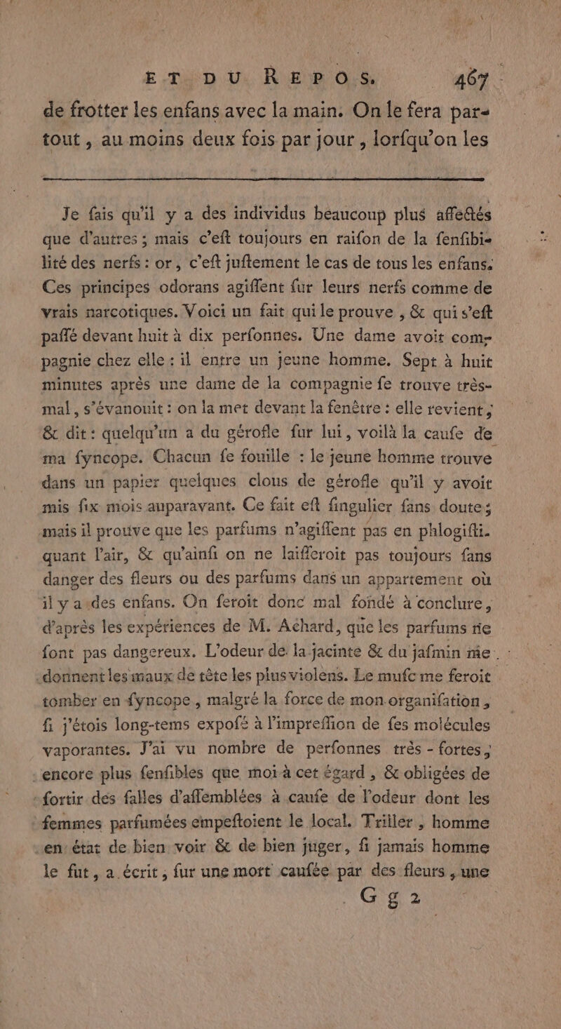 de frotter les enfans avec la main. On le fera pars tout, au moins deux fois par jour , lorfqu’on les Je fais qu'il y a des individus beaucoup plus affedtés que d'autres; mais c’eft toujours en raifon de la fenfbi- lité des nerfs: or, c’eft juftement le cas de tous les enfans. Ces principes odorans agiffent fur leurs nerfs comme de vrais narcotiques. Voici un fait quile prouve , &amp; quis’eft paffé devant huit à dix perfonnes. Une dame avoit come pagnie chez elle: il entre un jeune homme. Sept à huit minutes après une dame de la compagnie fe trouve très- mal, s'évanouit : on la met devant la fenêtre : elle revient, &amp; dit: quelqu'un a du gerofle fur lui, voila la caufe de ma fyncope. Chacun fe fouille : le jeune homme trouve dans un papier quelques clous de gérofle qu'il y avoit mis fix mois auparavant. Ce fait eft fingulier fans doute; mais il prouve que les parfums n’agiflent pas en phlogifti. quant l'air, &amp; qu'ainfi on ne laifferoit pas toujours fans danger des fleurs ou des parfums dans un appartement où il y aides enfans. On feroit donc mal fondé à conclure, d’après les expériences de M. Achard, que les parfums rie font pas dangereux. L'odeur de. la jacinte &amp; du jafmin me. : donnent les maux de tète les plus violens. Le mufc me feroit tomber en fyncope, malgré la force de mon organifation, fi j'étois long-tems expofs à limpreflion de fes molécules vaporantes. Jai vu nombre de perfonnes très - fortes encore plus fenfibles que moia cet égard , &amp; obligées de -{ortir des falles d’aflemblées à caufe de l'odeur dont les ‘femmes parfumées empeftoient le local. Triilér , homme en: état de bien voir &amp; de bien juger, fi jamais homme le fut, a écrit, fur une mort caufée par des fleurs , une at 2
