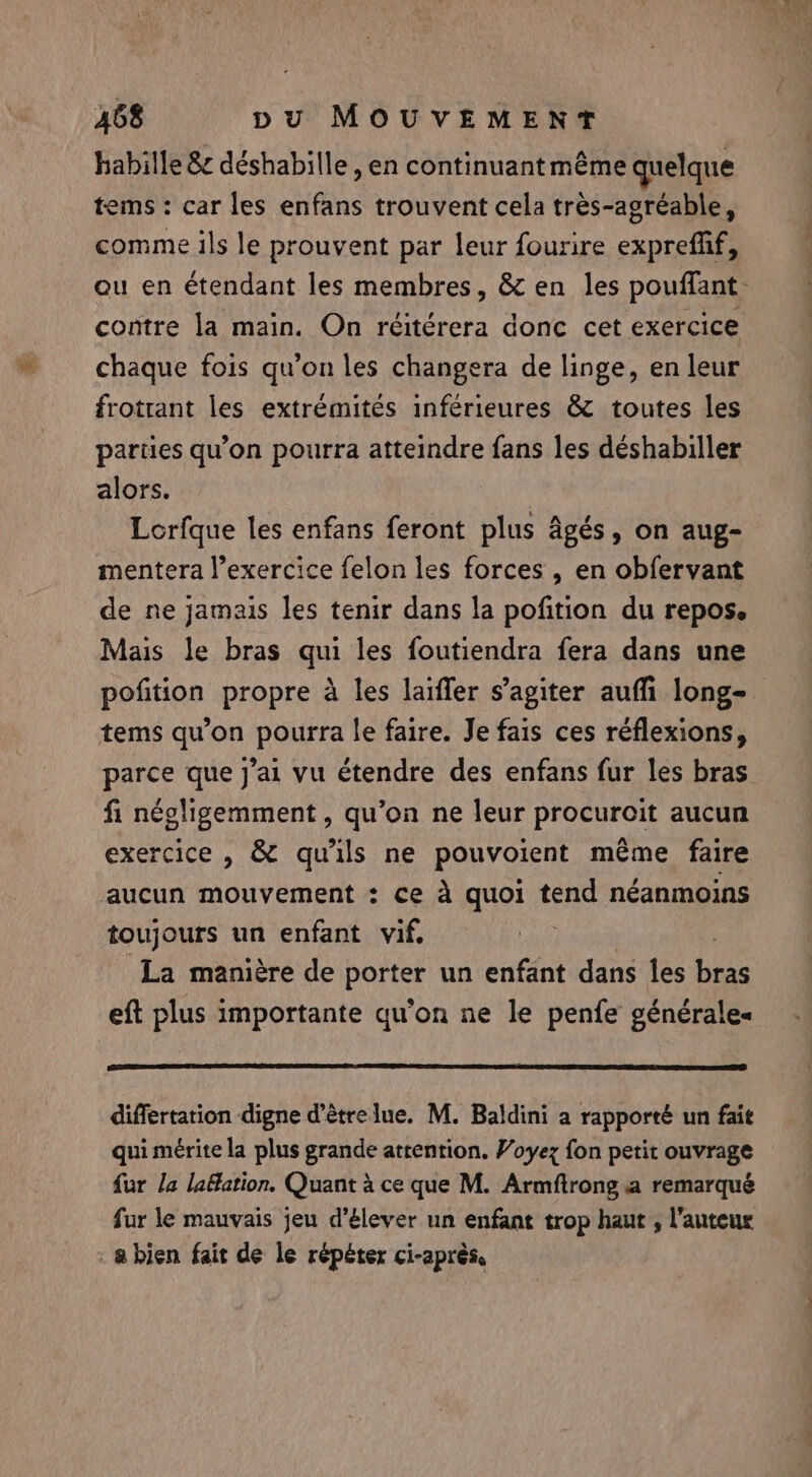 habille &amp; déshabille , en continuant même quelque tems: car les enfans trouvent cela très-agréable, comme ils le prouvent par leur fourire expreffif, ou en étendant les membres, &amp; en les pouffant contre la main. On réitérera donc cet exercice chaque fois qu’on les changera de linge, en leur frotrant les extrémités inférieures &amp; toutes les parties qu’on pourra atteindre fans les déshabiller alors. Lorfque les enfans feront plus âgés, on aug- mentera l’exercice felon les forces , en obfervant de ne jamais les tenir dans la pofition du repos. Mais le bras qui les foutiendra fera dans une pofition propre à les laiffer s’agiter auffi long- tems qu'on pourra le faire. Je fais ces réflexions, parce que J'ai vu étendre des enfans fur les bras fi négligemment, qu’on ne leur procuroit aucun exercice , &amp; qu'ils ne pouvoient méme faire aucun mouvement : ce à quoi tee néanmoins toujours un enfant vif, La manière de porter un enfant dans les Lie eft plus importante qu'on ne le penfe générales differtation digne d’êtrelue. M. Baldini a rapporté un fait qui mérite la plus grande attention. Voyez fon petit ouvrage fur la lafation. Quant à ce que M. Armftrong a remarqué fur le mauvais jeu d'élever un enfant trop haut , l’auteur : &amp; bien fait de le répéter ci-après,