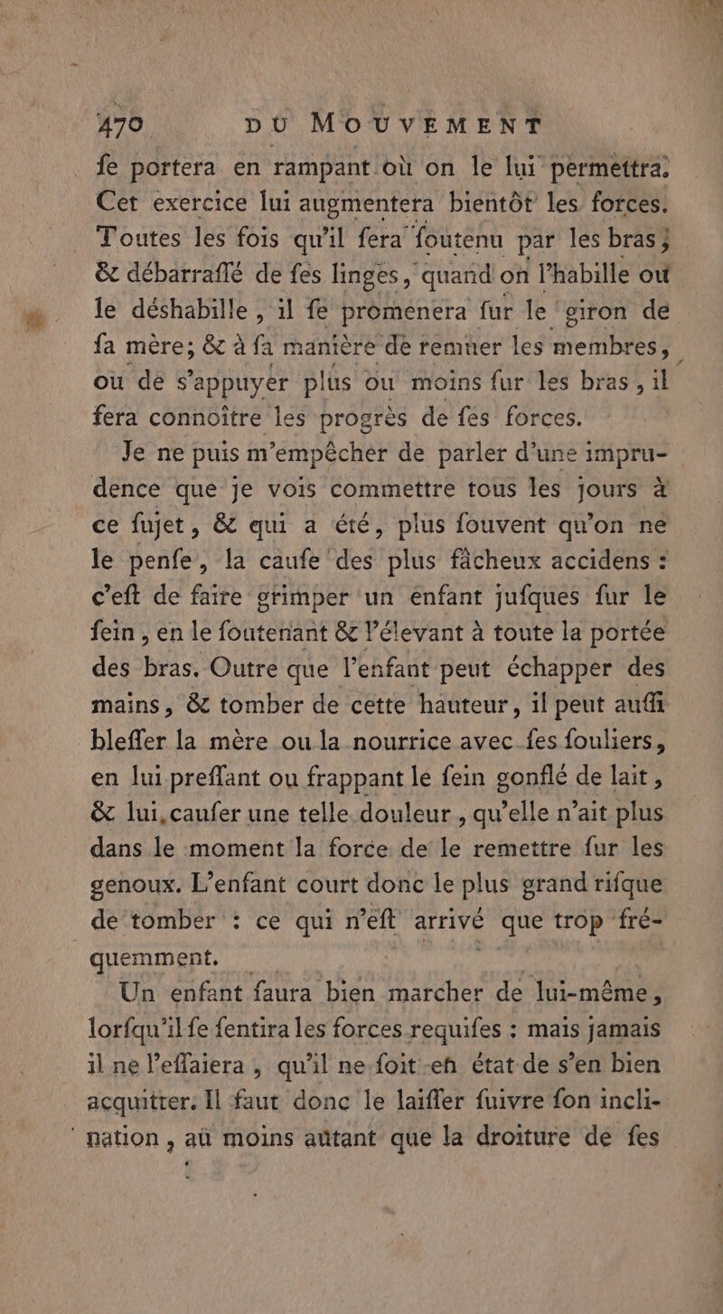fe portera en rampant où on le lui permettra, Cet exercice lui augmentera bientôt les forces. Toutes les fois qu'il fera foutenu par les bras; &amp; débarraflé de fes linges , quand on l’habille ou le déshabille , il fe Promencra fur le eiron de ou de s'appuyer plus ou moins fur les bras, il fera connoitre les progrés de fes forces. Je ne puis m’empécher de parler d’une impru- dence que je vois commettre tous les jours 4 ce fujet, &amp; qui a été, plus fouvent qu’on ne ceft de faire grimper un enfant jufques fur le des bras. Outre que l'enfant peut échapper des mains, &amp; tomber de cette hauteur, il peut auf blefler la mère ou la nourrice avec.fes fouliers, en lui preffant ou frappant le fein gonflé de lait, &amp; lui,caufer une telle douleur , quelle n’ait plus dans le moment la force de le remettre fur les genoux. L’enfant court donc le plus grand rifque de tomber : ce qui n’eft arrivé que trop fré- | quemment. nat | Un enfant faura bien marcher de lui-même : lorfqu/il fe fentira les forces requifes ; mais jamais il ne Veflaiera , qu'il ne-foit-eh état de s’en bien acquitter: Il faut done le laiffer fuivre fon incli- nation, al moins aûtant que la droiture de fes Es, sae