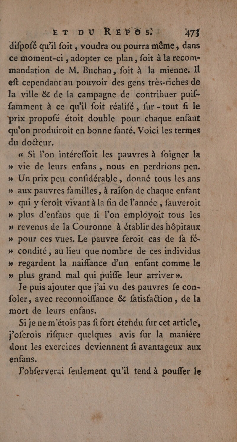 difpofé qu’il foit , voudra ou pourra même, dans ce moment-ci , adopter ce plan, foit à la recom- mandation de M. Buchan, foit à la mienne. Il eft cependant au pouvoir des gens très-riches de la ville &amp; de la campagne de contribuer puif- famment à ce qu'il foit réalifé, fur -tout fi le prix propofé étoit double pour chaque enfant qu'on produiroit en bonne fanté. Voici les termes du doéteur. « Si l’on intérefloit les pauvres à foigner Îa » vie de leurs enfans , nous en perdrions peu. » Un prix peu confidérable, donné tous les ans % aux pauvres familles, à raifon de chaque enfant » qui y feroit vivant À la fin de l’année , fauveroit » plus d’enfans que fi l’on employoit tous les » revenus de la Couronne à établir des hôpitaux » pour ces vues. Le pauvre feroit cas de fa fé- » condité, au lieu que nombre de ces individus » regardent la naiflance d’un enfant comme le » plus grand mal qui puifle leur arriver». Je puis ajouter que j'ai vu des pauvres fe con- foler, avec recomoiffance &amp; fatisfaion, de la mort de leurs enfans, | Si je ne m’étois pas fi fort étendu fur cet article, joferois rifquer quelques avis fur la manière dont les exercices deviennent fi avantageux aux enfans. | Pobferverai feulement qu'il tend à pouffer le