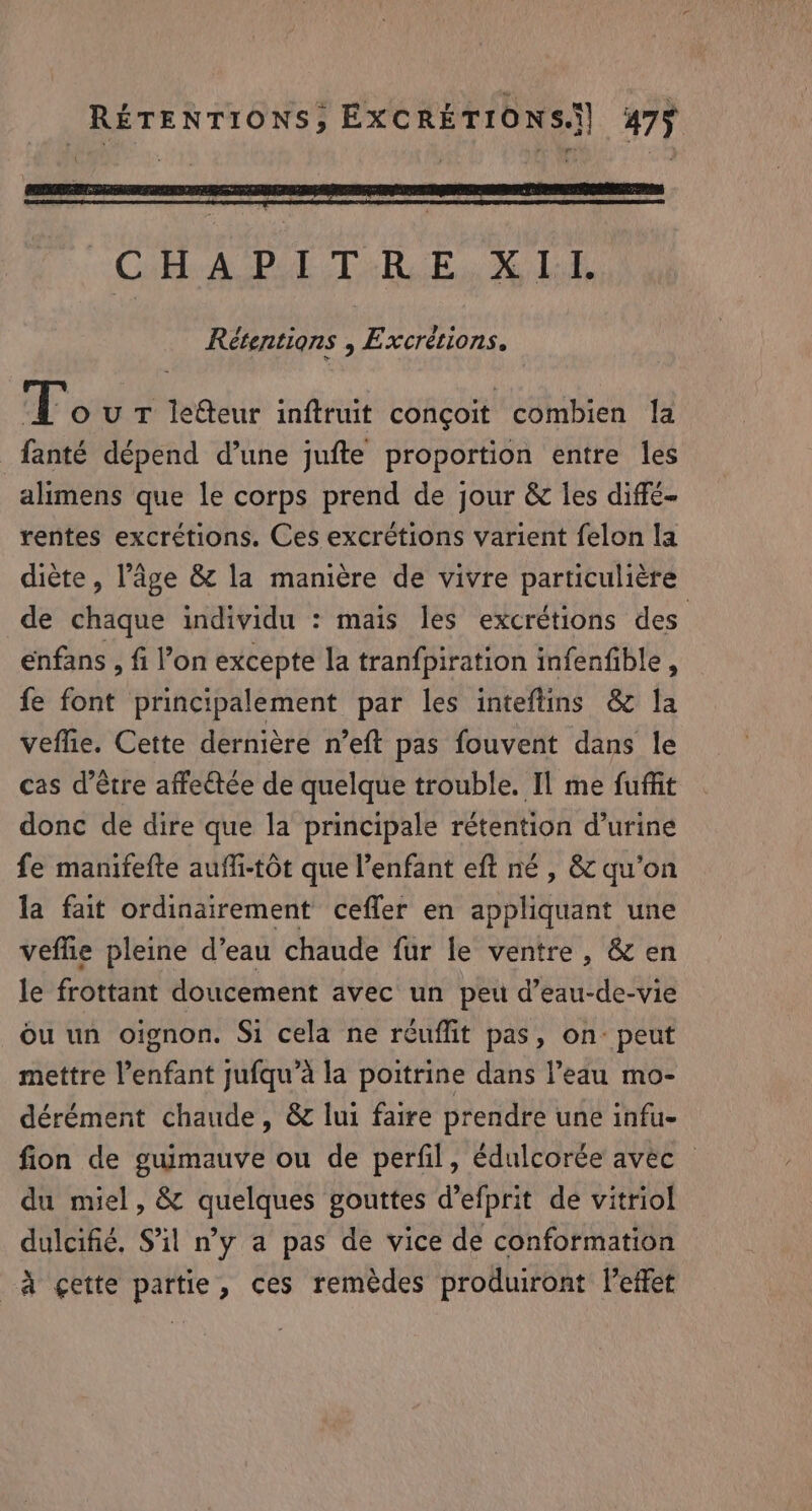 Cab AGDE TR Bu X LE Rétentions , Excrétions. T OU T letteur inftruit conçoit combien la _fanté dépend d’une jufte proportion entre les alimens que le corps prend de jour &amp; les diffé- rentes excrétions. Ces excrétions varient felon la diète, l’âge &amp; la manière de vivre particulière de chaque individu : maïs les excrétions des enfans , fi l’on excepte la tranfpiration infenfible , fe font principalement par les inteftins &amp; la veflie. Cette dernière n’eft pas fouvent dans le cas d’être affeétée de quelque trouble. Il me fuffit donc de dire que la principale rétention d'urine fe manifefte auffi-tot que l'enfant eft né , &amp; qu'on la fait ordinairement cefler en appliquant une veflie pleine d’eau chaude fur le ventre, &amp; en le frottant doucement avec un peu d’eau-de-vie ou un oignon. Si cela ne réuflit pas, on peut mettre enfant jufqu’a la poitrine dans l’eau mo- dérément chaude, &amp; lui faire prendre une infu- fion de guimauve ou de perfil, édulcorée avec © du miel, &amp; quelques gouttes d’efprit de vitriol dulcifié. Sil ny a pas de vice de conformation _à ¢ette partie, ces remèdes produiront leffet