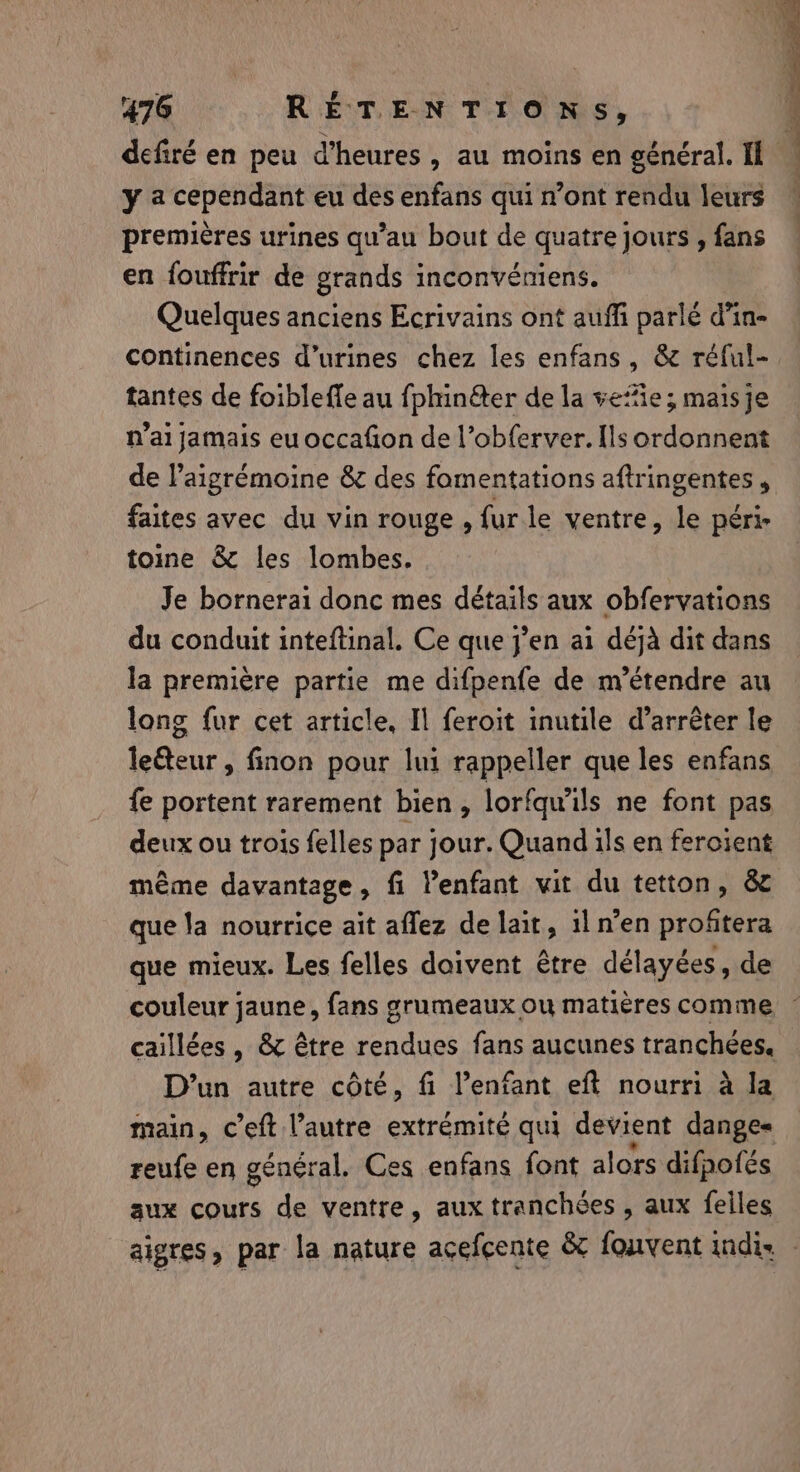 defiré en peu d'heures , au moins en général. Il y a cependant eu des enfans qui n’ont rendu leurs premières urines qu’au bout de quatre jours , fans en fouffrir de grands inconvéniens. Quelques anciens Ecrivains ont auffi parlé d’in- continences d’urines chez les enfans, &amp; réful- tantes de foibleffe au fphinéter de la vefie; maisje n’ai jamais euoccafion de l’obferver. Ils ordonnent de lPaigrémoine &amp; des fomentations aftringentes , faites avec du vin rouge , fur le ventre, le péri- toine &amp; les lombes. Je bornerai donc mes détails aux obfervations du conduit inteftinal. Ce que j’en ai déjà dit dans la première partie me difpenfe de m’étendre au long fur cet article, Il feroit inutile d’arréter le le&amp;eur, finon pour lui rappeller que les enfans fe portent rarement bien, lorfquils ne font pas deux ou trois felles par jour. Quand ils en fercient même davantage, fi l’enfant vit du tetton, &amp; que la nourrice ait aflez de lait, il n’en proftera que mieux. Les felles doivent être délayées, de couleur jaune, fans grumeaux ou matières comme : caillées , &amp; être rendues fans aucunes tranchées. D'un autre côté, fi l’enfant eft nourri à la main, c’eft l’autre extrémité qui devient dange« reufe en général. Ces enfans font alors difpofes aux cours de ventre, aux tranchées , aux feiles aigres, par la nature acefcente &amp; fouvent indi. —