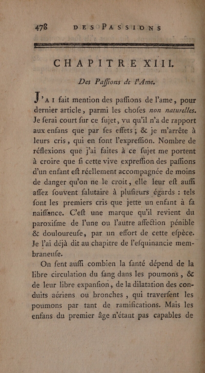 J * A I fait mention des paffions de lame, pour dernier article, parmi les chofes zon naturelles. Je ferai court fur ce fujet, vu qu'il n’a de rapport aux enfans que par fes effets; &amp; je m’arrête à leurs cris, qui en font l’expreffion. Nombre de réflexions que j'ai faites à ce fujet me portent à croire que fi cette vive expreffion des paffions d’un enfant eft réellement accompagnée de moins de danger qu’on ne le croit, elle leur eft auff affez fouvent falutaire à plufieurs égards : tels font les premiers cris que jette un enfant a fa naiflance. C’eft une marque qu'il revient du paroxifme de l’une ou l’autre affetion pénible &amp; douloureufe, par un effort de cette efpèce. braneufe. | On fent auffi combien la fanté dépend de la libre circulation du fang dans les poumons, &amp; de leur libre expanfion, de la dilatation des con- duits aériens ou bronches , qui traverfent les poumons par tant de ramifications. Mais les enfans.du premier âge n'étant pas capables de