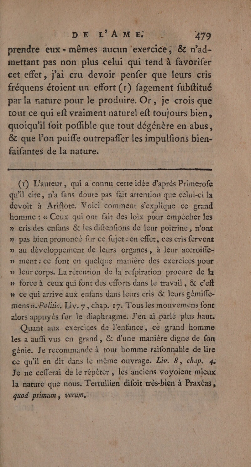 prendre eux - mêmes aucun ‘exercice, &amp; n’ad- mettant pas non plus celui qui tend à favorifer cet effet, J'ai cru devoir penfer que leurs cris _ fréquens étoient un effort (1) fagement fubftitué par la nature pour le produire. Or, je crois que tout ce qui eft vraiment naturel eft toujours bien, quoiqu'il foit poffible que tout dégénère en abus, &amp; que l’on puiffe outrepaffer impulfions bien- faifantes de la nature. (1) L'auteur, qui a connu cette idée d'après Primerofe qu'il cite, n’a fans doute pas fait attention que celui-ci la devoit à Ariftote. Voici comment s'explique ce grand homme: « Ceux qui ont fait des loix pour empêcher les » cris des enfans &amp; les diftenfions de leur poitrine, n’ont » pas bien prononcé fur ce fujet : en effet, ces cris fervent » au développement de leurs organes, à leur accroiffe- » ment:ce font en quelque manière des exercices pour » leur corps. La rétention de la refpiration procure de la » force à ceux qui font des efforts dans le travail, &amp; ceft » ce qui arrive aux enfans dans leurs cris &amp; leurs gémiffe- mens». Politic. Liv. 7, chap. 17. Tous les oder alors appuyés fur le diaphragme. J'en ai parlé plus haut. Quant aux exercices de l'enfance, ce grand homme les a auffi vus en grand, &amp; d’une manière digne de fon génie. Je recommande à tout homme raifonnable de lire ce qu'il en dit dans le même ouvrage. Liv. 8, chap. 4 Je ne ceflerai de le répéter , les anciens voyoient mieux la nature que nous. Tertullien difoit rés-bien à Praxéas, quod primum, verum,