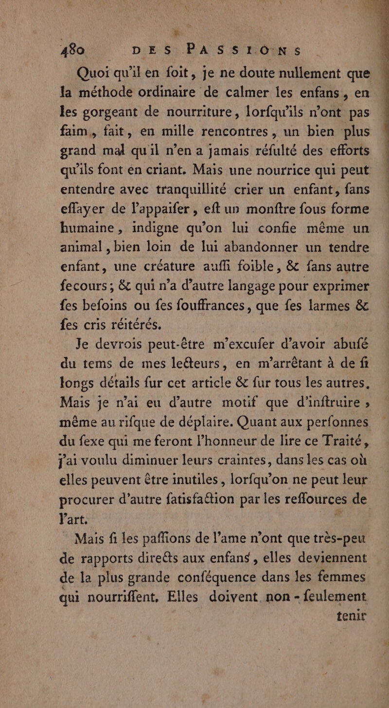 i 480 DES PASSIONS Quoi qu’il en foit, je ne doute nullement que la méthode ordinaire de calmer les enfans, en les gorgeant de nourriture, lorfqu'ils n’ont pas faim, fait, en mille rencontres, un bien plus grand mal qu'il n’en a jamais réfulté des efforts qu’ils font en criant. Mais une nourrice qui peut entendre avec tranquillité crier un enfant, fans effayer de Pappaifer, eft un monftre fous forme humaine, indigne qu’on lui confie méme un animal , bien loin de lui abandonner un tendre enfant, une créature aufh foible, &amp; fans autre fecours ; &amp; qui n’a d’autre langage pour exprimer fes befoins ou fes fouffrances, que fes larmes &amp; fes cris réitérés. | Je devrois peut-être m’excufer d’avoir abufé du tems de mes leéteurs, en m’arrêtant à de ft longs détails fur cet article &amp; fur tous les autres, Mais je n’ai eu d’autre motif que d'inftruire » même au rifque de déplaire. Quant aux perfonnes du fexe qui me feront l’honneur de lire ce Traite, jai voulu diminuer leurs craintes, dans les cas où elles peuvent être inutiles, lorfqu’on ne peut leur procurer d’autre fatisfaétion par les reffources de Part. : Mais fi les paffions de l’ame n’ont que très-peu de rapports directs aux enfans, elles deviennent de la plus grande conféquence dans les femmes qui nourriflent, Elles doivent. non - feulement tenir