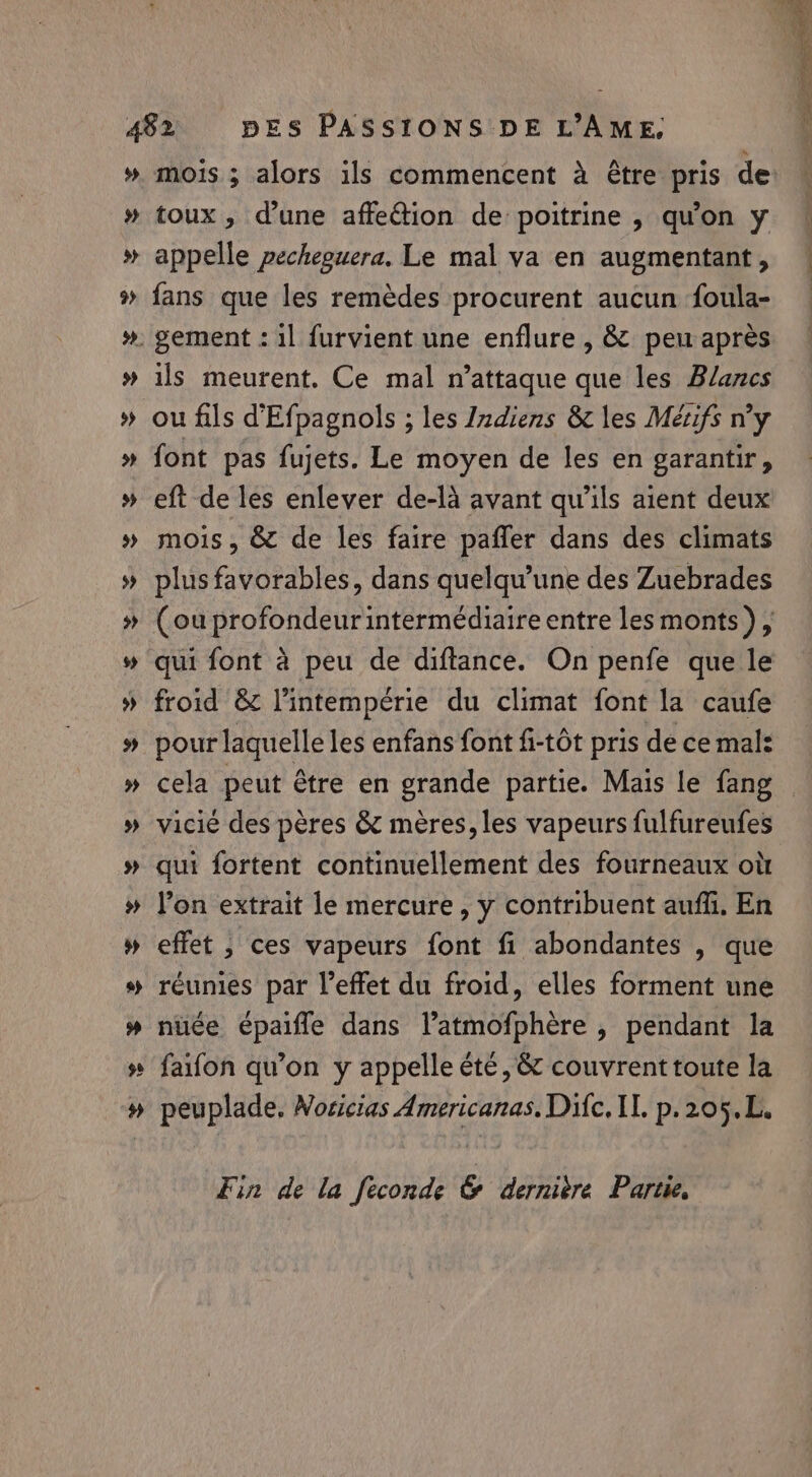 # mois; alors ils commencent à être pris de toux, d’une affection de poitrine , qu'on y appelle pecheguera. Le mal va en augmentant, fans que les remèdes procurent aucun foula- ils meurent. Ce mal n’attaque que les Blanes ou fils d’Efpagnols ; les Indiens & les Meézifs n’y font pas fujets. Le moyen de les en garantir, eft de les enlever de-là avant qu'ils aient deux mois, & de les faire pafler dans des climats plus favorables, dans quelqu’une des Zuebrades (ou profondeur intermédiaire entre les monts), qui font a peu de diftance. On penfe que le froid & l’intempérie du climat font la caufe pour laquelle les enfans font fi-tôt pris de ce mal: cela peut être en grande partie. Mais le fang — vicié des pères & meres, les vapeurs fulfureufes qui fortent continuellement des fourneaux où l’on extrait le mercure, y contribuent auf. En effet ; ces vapeurs font fi abondantes , que réunies par l'effet du froid, elles forment une nuée épaifle dans l’atmofphère , pendant la faifon qu’on y appelle été, & couvrent toute la peuplade. Noricias Americanas. Difc, IL. p.205.L. Fin de la feconde & dernidre Partie