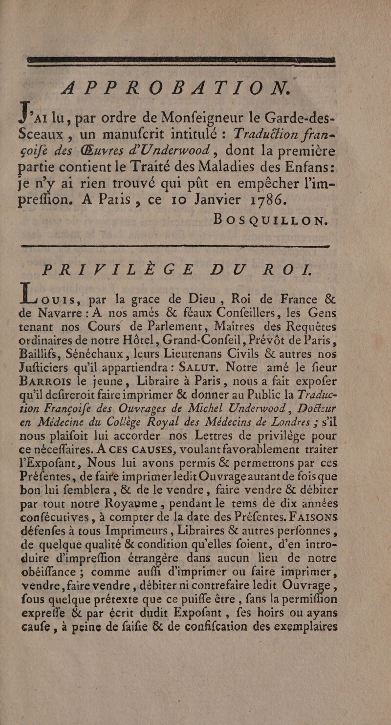 LN RE EP UT By Te a ENED APPROBATION. J ’at lu, par ordre de Monfeigneur le Garde-des- Sceaux , un manufcrit intitulé : Traduëfion fran- goife des Œuvres d’Underwood | dont la première partie contient le Traité des Maladies des Enfans: je n’y ai rien trouvé qui ptit en empêcher l’im- preflion. A Paris , ce 10 Janvier 1786. BOSQUILLON. RAR PAUSE Gt. ge RO | Ars par la grace de Dieu, Roi de France &amp; de Navarre: A nos amés &amp; féaux Confeillers, les Gens tenant nos Cours de Parlement, Maitres des Requétes ordinaires de notre Hôtel, Grand-Confeil, Prévôt de Paris, Baillifs, Sénéchaux , leurs Lieutenans Civils &amp; autres nos Jufticiers qu'il appartiendra : SALUT. Notre amé le fieur Barrois le jeune, Libraire à Paris, nous a fait expofer qu'il defireroit faire imprimer &amp; donner au Public la Traduc- tion Francoife des Ouvrages de Michel Underwood, Doézur en Médecine du Collège Royal des Médecins de Londres ; s'il nous plaifoit lui accorder nos Lettres de privilège pour ce néceffaires. A CES CAUSES, voulant favorablement traiter YExpofant, Nous lui avons permis &amp; permettons par ces Préfentes, de faire imprimerledit Ouvrage autant de fois que bon lui femblera , &amp; de le vendre, faire vendre &amp; débiter par tout notré Royaume, pendant le tems de dix années confécutives, à compter de la date des Préfentes. FAISONS défenfes à tous Imprimeurs , Libraires &amp; autres perfonnes , de quelque qualité &amp; condition qu'elles foient, d’en intro- duire dimpreflion étrangère dans aucun lien de notre obéiffance ; comme auffi d'imprimer ou faire imprimer, vendre, faire vendre , débiter ni contrefaire ledit Ouvrage, fous quelque prétexte que ce puiffe être , fans la permiflion exprefle &amp; par écrit dudit Expofant, fes hoirs ou ayans caufe , à peine de faifie &amp; de confifcation des exemplaires