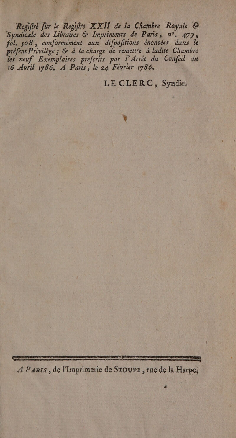 “ Regiftre fur le Regifre XXII de la Chambre Royale @ Syndicale des Libraires &amp; Imprimeurs de Paris, n°. 479, fol. 508, conformément aux difpofitions énoncées dans le préfent Privilège ; &amp; à la charge de remettre à ladite Chambre les neuf Exemplaires prefcrits par lV Arrét du Confeil du 16 Avril 1786. A Paris, le 24 Février 1786, LE CLERC, Syndie, il