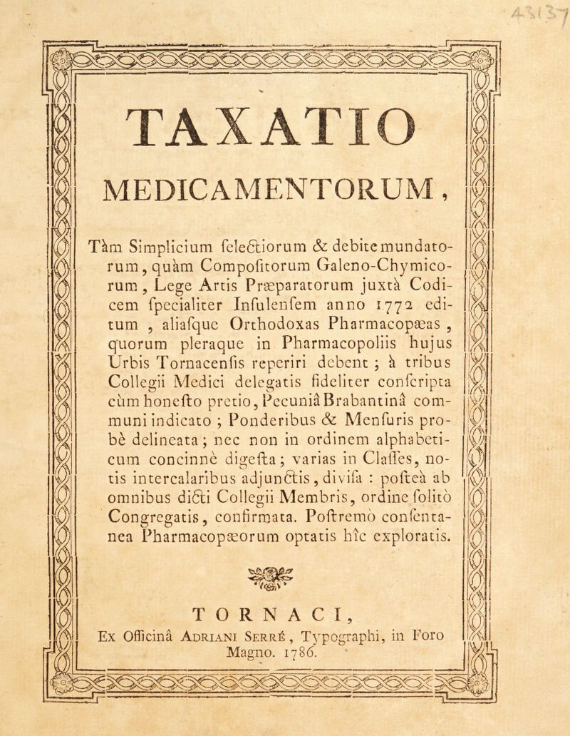 TAXATIO MEDICAMENTORUM, T^m Simplicium feleSliorum & debite mundato- rum, qukm Compofitorum Galeno-Chymico- rum., Lege Artis Praeparatorum juxtk Codi- cem fpecialiter Infuleiifem anno 1772 edi- tum , aliafque Orthodoxas Pharmacopaeas , quorum pleraque in Pharmacopoliis hujus Urbis Tornacenfis reperiri debent ; k tribus Collegii Medici deleaatis fideliter conferipta cumhonefto pretio,Pecuni^BrabantinS com- muni indicato ; Ponderibus & Menfuris pro- be delineata; nec non in ordinem alphabeti- cum concinne digefta; varias in Clafles, no- tis intercalaribus adjunftis , divifa : pofteh ab omnibus difili Collegii Membris, ordine folito Congregatis, confirm,ata. Poftremo confenta- nea Pharmacopaeorum optatis hic exploratis. T O R N A C I, Ex Officina Adriani Serr6 , Typographi, in Foro Magno. 1786. f .A 7 s