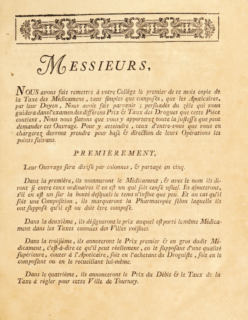^McjESSIEURS, Nous avons fait remettre d votre Collige /e premier de ce mois copie de la Taxe des Medicamens ^ tant Imples que compofes ^ que les Jpoticaires, par leur Doyen, Nous avoit fait parveriir ; perfuades du ^ele qui vous guideradansPexaniendesdifferensPrix & Taux des Drogues que cette Piece contient 3 Nous nous jlatons que vousy apportereitoiite lajuflejfe quepeut demander cet Ouvrage. Pour y atteindre ^ ceux d^^entre-vous que vous en cliargerex^ devront prendre pour bafe & direStion de leurs Operations les points fuivans. PREMIERE MENT, Leur Ouvrage fera divife par colonnes ^ & partage en cinq. Dans la premiere^ iis nommeront le Medicament, & avec le nom iis di- ront fi entre ceux ordinaires il en e(l un qui fuit cenfe ufiieL Iis ajouteront^ sHl en eji un fur la bonte defquels le tems rdinfue que peii. Et aucasqu^il foit une Compoftion ^ iis marqueront la Pharmacopee felon laqiielle iis Olit Juppofe quhl eft ou doit etre conipofe. Dans ladeuxieme y iis defignerontleprix auquel eftporte lememe Medica- ment dans les Taxes connues des Filles voifnes. Dans la trqifieme, iis annoteront le Prix premier & en gros dudit Me- dicament ^ Ceft-d-dire ce quHl peut reellement ^ en le fuppofant d^une qualite fuperieurey couter d V^poticaire^folt en Pachetant du Droguifte yfoit en le compofant ou en le recueillant lui-meme. Dans le quatrieme, iis annonceront le Prix du Debit & le. Taux de la Taxe d regler pour cette Ville de Tournay.