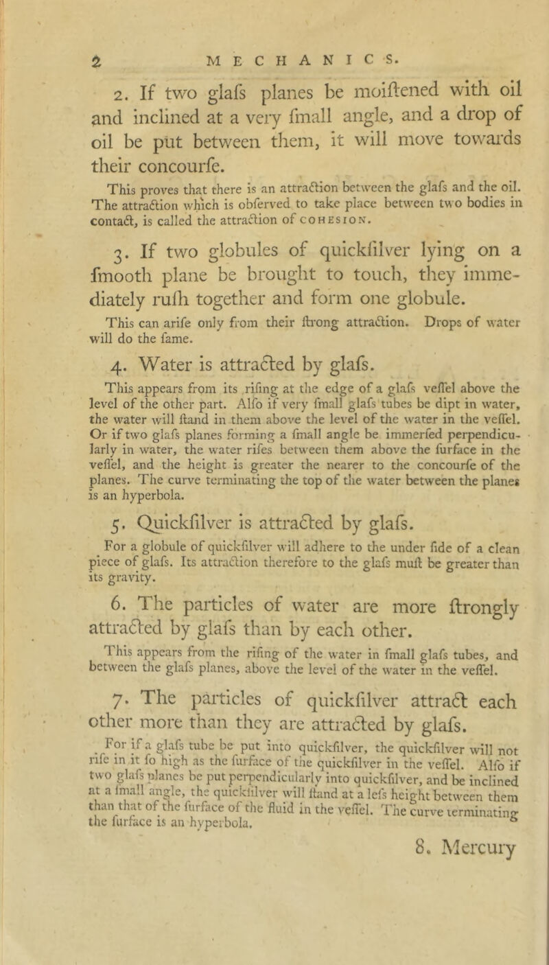 2. If two glafs planes be moiftened with oil and inclined at a very fmall angle, and a drop of oil be put between them, it will move towards their concourfe. This proves that there is an attraction between the glafs and the oil. The attraftion which is obferved to take place between two bodies in contaCt, is called the attraction of cohesion. 3. If two globules of quicklilver lying on a fmooth plane be brought to touch, they imme- diately rulh together and form one globule. This can arife only from their ftrong attraction. Drops of water ■will do the fame. 4. Water is attradted by glafs. This appears from its rifing at the edge of a glafs velTel above the level of the other part. Alfo if very fmall glafs tubes be dipt in water, the water will Hand in them above the level of the water in the veffel. Or if two glafs planes forming a fmall angle be immerfed perpendicu- larly in water, the water rifes between them above the furface in the veffel, and the height is greater the nearer to the concourfe of the planes. The curve terminating the top of the water between the planes is an hyperbola. 5. Quicklilver is attracted by glafs. For a globule of quickfilver will adhere to the under fide of a clean piece of glafs. Its attraction therefore to the glafs mull be greater than its gravity. 6. The particles of water are more ftrongly attradted by glafs than by each other. 1 his appears from the rifing of the water in fmall glafs tubes, and between the glafs planes, above the level of the water in the veffel. 7. The particles of quickfilver attradt each other more than they are attradted by glafs. . For glafs tube be put into quickfilver, the quickfilver will not rife in it fo high as the furface of the quickfilver in the veffel. Alfo if two glafs planes be put perpendicularly into quickfilver, and be inclined at a fmall angle, the quicklilver will ftand at a lefs height between them than that of the furface of the fluid in the veffel. The curve terminating the iurface is an hyperbola. ® 8. Mercury