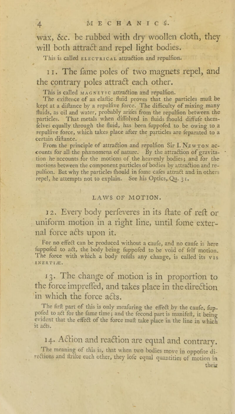 wax, &c. be rubbed with dry woollen cloth, they will both attract and repel light bodies. This is called electrical attradion and repulfion. 11. The fame poles of two magnets repel, and the contrary poles attradt each other. This is called magnetic attradion and repulfion. The exiftence of an elailic fluid proves that the particles mud be kept at a difiance by a repulfive force. The difficulty of mixing many fluids, as oil and water, probably arifes from the repulfion between the particles. That metals when diffolved in fluids fhould diffufe them- ielves equally through the fluid, has been fuppofed to be owing to a repulfive force, which takes place after the particles are feparated to a certain diftance. From the principle of attradion and repulfion Sir I. Newton ac- counts for all the phenomena of nature. By the attradion of gravita- tion he accounts for the motions of the heavenly bodies; and for the motions between the component particles of bodies by attradion and re- pulfion. But why the particles fhould in fomc cafes attrad and in others repel, he attempts not to explain. See his Optics, Qu. 3 1. LAWS OF MOTION. 12. Every body perfeveres in its ftate of reft or uniform motion in a right line, until fome exter- nal force adts upon it. For no effed can be produced without a caufe, and no caufe is here fuppofed to ad, the body being fuppofed to be void of felf motion. The force with which a body refills any change, is called its vis inertia. 13. The change of motion is in proportion to the force imprelfed, and takes place in the diredtion in which the force adts. The firfl: part of this is only meafuring the effed by the caufe, fup- pofed to ad for the fame time; and the fecond part is manifeit, it being evident that the effed of the force mull take place in the line in which it ads. 14. Adtion and readtion are equal and contrary. The meaning of this is, that when two bodies move in oppofite di- rections and 111 ike each other, they lole equal quantities of motion in their